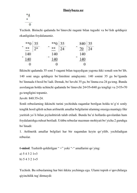 Ilmiybaza.uz 
      
 
Yechish. Birinchi qadamda bo`linuvchi raqami bilan tugashi va bo`lish qoldiqsiz 
ekanligidan foydalanamiz. 
 
Ikkinchi qadamda 35 soni 5 raqami bilan tugaydigan yagona ikki xonali son bo`lib, 
140 soni unga qoldiqsiz bo`linishini aniqlaymiz. 140 sonini 35 ga bo`lganda 
bo`linmada 4 hosil bo`ladi. Demak, bo`luvchi 35 ga, bo`linma esa 24 ga teng. Bunda 
asoslangan holda uchinchi qadamda bo`linuvchi 24•35=840 ga tengligi va 2•35=70 
ga tengligini topamiz.  
Javob: 840:35=24. 
Sonli rebuslarning ikkinchi turini yechishda raqamlar berilgan holda to`g`ri sonly 
tenglik hosil qilish uchun arifmetik amallar belgilarini ularning orasiga mantiqiy fikr 
yuritish yo`li bilan joylashtirish talab etiladi. Bunda ba’zi hollarda qavslardan ham 
foydalanishga ruhsat beriladi. Ushbu rebuslar mazmun-mohiyati bo`yicha 2 guruhga 
bo`linadi:  
1. Arifmetik amallar belgilari har bir raqamdan keyin qo`yilib, yechiladigan 
rebuslar.  
 
6-misol. Tushirib qoldirilgan “ +” yoki “-“ amallarini qo`ying:  
a) 5 4 3 2 1=3  
b) 5 4 3 2 1=5  
 
Yechish. Bu rebuslarning har biri ikkita yechimga ega. Ularni topish o`quvchilarga 
qiyinchilik tug`dirmaydi:  
