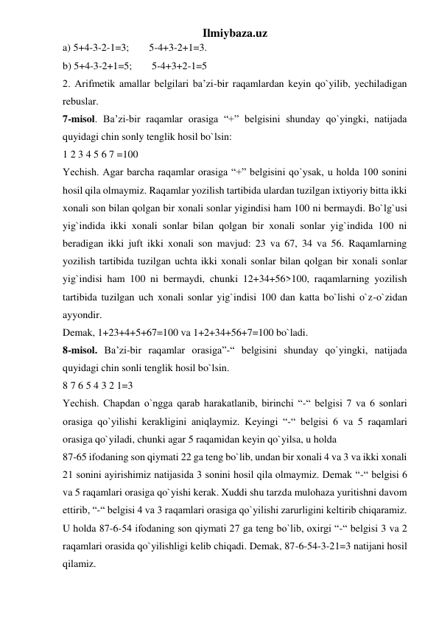 Ilmiybaza.uz 
a) 5+4-3-2-1=3;       5-4+3-2+1=3.  
b) 5+4-3-2+1=5;       5-4+3+2-1=5  
2. Arifmetik amallar belgilari ba’zi-bir raqamlardan keyin qo`yilib, yechiladigan 
rebuslar.  
7-misol. Ba’zi-bir raqamlar orasiga “+” belgisini shunday qo`yingki, natijada 
quyidagi chin sonly tenglik hosil bo`lsin:  
1 2 3 4 5 6 7 =100  
Yechish. Agar barcha raqamlar orasiga “+” belgisini qo`ysak, u holda 100 sonini 
hosil qila olmaymiz. Raqamlar yozilish tartibida ulardan tuzilgan ixtiyoriy bitta ikki 
xonali son bilan qolgan bir xonali sonlar yigindisi ham 100 ni bermaydi. Bo`lg`usi 
yig`indida ikki xonali sonlar bilan qolgan bir xonali sonlar yig`indida 100 ni 
beradigan ikki juft ikki xonali son mavjud: 23 va 67, 34 va 56. Raqamlarning 
yozilish tartibida tuzilgan uchta ikki xonali sonlar bilan qolgan bir xonali sonlar 
yig`indisi ham 100 ni bermaydi, chunki 12+34+56>100, raqamlarning yozilish 
tartibida tuzilgan uch xonali sonlar yig`indisi 100 dan katta bo`lishi o`z-o`zidan 
ayyondir.  
Demak, 1+23+4+5+67=100 va 1+2+34+56+7=100 bo`ladi. 
8-misol. Ba’zi-bir raqamlar orasiga”-“ belgisini shunday qo`yingki, natijada 
quyidagi chin sonli tenglik hosil bo`lsin.  
8 7 6 5 4 3 2 1=3  
Yechish. Chapdan o`ngga qarab harakatlanib, birinchi “-“ belgisi 7 va 6 sonlari 
orasiga qo`yilishi kerakligini aniqlaymiz. Keyingi “-“ belgisi 6 va 5 raqamlari 
orasiga qo`yiladi, chunki agar 5 raqamidan keyin qo`yilsa, u holda  
87-65 ifodaning son qiymati 22 ga teng bo`lib, undan bir xonali 4 va 3 va ikki xonali 
21 sonini ayirishimiz natijasida 3 sonini hosil qila olmaymiz. Demak “-“ belgisi 6 
va 5 raqamlari orasiga qo`yishi kerak. Xuddi shu tarzda mulohaza yuritishni davom 
ettirib, “-“ belgisi 4 va 3 raqamlari orasiga qo`yilishi zarurligini keltirib chiqaramiz. 
U holda 87-6-54 ifodaning son qiymati 27 ga teng bo`lib, oxirgi “-“ belgisi 3 va 2 
raqamlari orasida qo`yilishligi kelib chiqadi. Demak, 87-6-54-3-21=3 natijani hosil 
qilamiz.  
