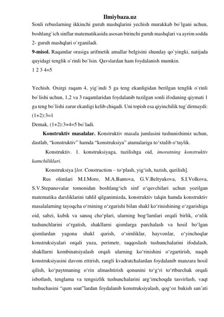 Ilmiybaza.uz 
Sonli rebuslarning ikkinchi guruh mashqlarini yechish murakkab bo`lgani uchun, 
boshlang`ich sinflar matematikasida asosan birinchi guruh mashqlari va ayrim sodda 
2- guruh mashqlari o`rganiladi.  
9-misol. Raqamlar orasiga arifmetik amallar belgisini shunday qo`yingki, natijada 
quyidagi tenglik o`rinli bo`lsin. Qavslardan ham foydalanish mumkin.  
1 2 3 4=5  
 
Yechish. Oxirgi raqam 4, yig`indi 5 ga teng ekanligidan berilgan tenglik o`rinli 
bo`lishi uchun, 1,2 va 3 raqamlaridan foydalanib tuzilgan sonli ifodaning qiymati 1 
ga teng bo`lishi zarur ekanligi kelib chiqadi. Uni topish esa qiyinchilik tug`dirmaydi: 
(1+2):3=1  
Demak, (1+2):3+4=5 bo`ladi. 
Konstruktiv masalalar. Konstruktiv masala jumlasini tushunishimiz uchun, 
dastlab, “konstruktiv” hamda “konstruksiya” atamalariga to‘xtalib o‘taylik. 
Konstruktiv. 1. konstruksiyaga, tuzilishga oid, imoratning konstruktiv 
kamchiliklari. 
Konstruksiya [lot. Construction – to‘plash, yig‘ish, tuzish, qurilish]. 
Rus olimlari M.I.Moro, M.A.Bantova, G.V.Beltyukova, S.I.Volkova, 
S.V.Stepanovalar tomonidan boshlang‘ich sinf o‘quvchilari uchun yozilgan 
matematika darsliklarini tahlil qilganimizda, konstruktiv talqin hamda konstruktiv 
masalalarning tayoqcha o‘rnining o‘zgarishi bilan shakl ko‘rinishining o‘zgarishiga 
oid, sabzi, kubik va sanoq cho‘plari, ularning bog‘lamlari orqali birlik, o‘nlik 
tushunchlarini o‘rgatish, shakllarni qismlarga parchalash va hosil bo‘lgan 
qismlardan 
yagona 
shakl 
qurish, 
o‘simliklar, 
hayvonlar, 
o‘yinchoqlar 
konstruksiyalari orqali yuza, perimetr, taqqoslash tushunchalarini ifodalash, 
shakllarni kombinatsiyalash orqali ularning ko‘rinishini o‘zgartirish, naqsh 
konstruksiyasini davom ettirish, rangli kvadratchalardan foydalanib manzara hosil 
qilish, ko‘paytmaning o‘rin almashtirish qonunini to‘g‘ri to‘rtburchak orqali 
isbotlash, tenglama va tengsizlik tushunchalarini arg‘imchoqda tasvirlash, vaqt 
tushuchasini “qum soat”lardan foydalanib konstruksiyalash, qog‘oz bukish san’ati 
