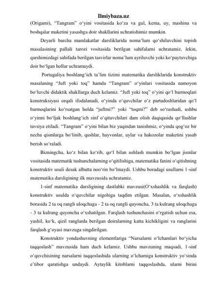 Ilmiybaza.uz 
(Origami), “Tangram” o‘yini vositasida ko‘za va gul, kema, uy, mashina va 
boshqalar maketini yasashga doir shakllarini uchratishimiz mumkin.    
Deyarli barcha mamlakatlar darsliklarida noma’lum qo‘shiluvchini topish 
masalasining pallali tarozi vositasida berilgan sahifalarni uchratamiz, lekin, 
qarshimizdagi sahifada berilgan tasvirlar noma’lum ayriluvchi yoki ko‘paytuvchiga 
doir bo‘lgan hollar uchramaydi. 
 Portugaliya boshlang‘ich ta’lim tizimi matematika darsliklarida konstruktiv 
masalaning “Juft yoki toq” hamda “Tangram” o‘yinlari vositasida namoyon 
bo‘luvchi didaktik shakllarga duch kelamiz. “Juft yoki toq” o‘yini qo‘l barmoqlari 
konstruksiyasi orqali ifodalanadi, o‘yinda o‘quvchilar o‘z partadoshlaridan qo‘l 
barmoqlarini ko‘rsatgan holda “juftmi?” yoki “toqmi?” deb so‘rashadi, ushbu 
o‘yinni bo‘ljak boshlang‘ich sinf o‘qituvchilari dam olish daqiqasida qo‘llashlar 
tavsiya etiladi. “Tangram” o‘yini bilan biz yaqindan tanishmiz, o‘yinda qog‘oz bir 
necha qismlarga bo‘linib, qushlar, hayvonlar, uylar va hakozolar maketini yasab 
berish so‘raladi.  
Bizningcha, ko‘z bilan ko‘rib, qo‘l bilan ushlash mumkin bo‘lgan jismlar 
vositasida matematik tushunchalarning o‘qitilishiga, matematika fanini o‘qitishning 
konstruktiv usuli desak albatta noo‘rin bo‘lmaydi. Ushbu boradagi usullarni 1-sinf 
matematika darsligining ilk mavzusida uchratamiz. 
1-sinf matematika darsligining dastlabki mavzusi(O‘xshashlik va farqlash) 
konstruktiv usulda o‘quvchilar nigohiga taqdim etilgan. Masalan, o‘xshashlik 
borasida 2 ta oq rangli uloqchaga - 2 ta oq rangli quyoncha, 3 ta kulrang uloqchaga 
- 3 ta kulrang quyoncha o‘xshatilgan. Farqlash tushunchasini o‘rgatish uchun esa, 
yashil, ko‘k, qizil ranglarda berilgan doiralarning katta kichikligini va ranglarini 
farqlash g‘oyasi mavzuga singdirilgan. 
Konstruktiv yondashuvning elementlariga “Narsalarni o‘lchamlari bo‘yicha 
taqqoslash” mavzusida ham duch kelamiz. Ushbu mavzuning maqsadi, 1-sinf 
o‘quvchisining narsalarni taqqoslashida ularning o‘lchamiga konstruktiv yo‘sinda 
e’tibor qaratishga undaydi. Aytaylik kitoblarni taqqoslashda, ularni birini 
