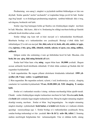  
 
Predmetning  son-sanog`i, miqdori va joylashish tartibini bildiradigan so`zlar son 
deyiladi. Sonlar qancha? necha? nechanchi? so`roqlaridan biriga javob bo`ladi. Sonlar 
otga bog`lanadi  va ot ifodalagan predmetning miqdorini,  tartibini bildiradi: ikki o`rtoq, 
uch dugona, beshinchi sinf kabi. 
 
Sonlar otga bog`lanmagan holda qo`llanilsa son ifodalaydigan miqdor  mavhum 
bo`ladi. Masalan,  ikki karra , ikki to`rt. Sonlarning bu xildagi mavhum holda qo`llanishi 
arifmetik hisob-kitoblar uchun xosdir.  
 
Sonlar tildagi eng kam tub so`zlari mavjud so`z turkumlaridan hisoblanadi. 
Binobarin boshqa so`z turkumlaridan son yasalmaydi. Hozirgi o`zbek tilida faol 
ishlatiladigan 22 ta tub son mavjud: bir, ikki, uch, to`rt, besh, olti, etti, sakkiz, to`qqiz, 
o`n, yigirma, o`ttiz, qirq, ellik, oltmish, etmish, sakson, to`qson, yuz, ming, million, 
milliard.  
 
Qolgan sonlar shu sonlarning o`zaro qo`shilishidan hosil bo`ladi. Masalan, o`n 
besh, bir yuz  qirq, ikki ming birinchi yil kabi. 
 
Sonlar harf bilan ham: o`n, ming  raqam bilan ham: 10,1000 yoziladi. .Raqam 
asosan arifmetik hisob-kitoblarda ishlatiladi. O`zbek tilida sonlarni qo`llashda ikki hil 
raqamdan foydalaniladi. 
1. Arab raqamlaridan. Bu raqam yillarni chislolarni ifodalashda ishlatiladi: 1999 yil- 
ayollar yili. 9 may -xotira  va qadrlash kuni. 
2. Rim raqamidan. Bu raqamdan asrlarni, oylarni, s`ezd, konferensiya, sessiya,  chaqiriq 
sanalarini  ko`rsatishda foydalaniladi. VI asr, 10.III.2001 yil,  XXI  chaqiriq   X  sessiya 
kabi.      
 
Sonlar so`z turkumlari orasida o`zining  nisbatan mavhumligi bilan ajralib turadi. 
Chunki   sonlar ifodalaydigan miqdor tushunchasi mavhum bo`ladi. Masalan,uch, besh, 
o`n besh kabi sonlarda faqat miqdor tushunchasi bor. Biroq bu niqdor nimaning miqdori 
ekanligi noaniq, mavhum . Sonlar ot bilan  bog`langandagina   bu miqdor nimaning 
miqdori ekanligi  oydinlashadi: besh battar, o`n kishi kabi.Sonlar so`z turkumi sifatida 
quyidagi  xususiyatlarga ega: 1. Sonlar boshqa so`z turkumlaridan yasalmaydi, biroq 
sondan boshqa turkumdagi so`zlar  yasaladi: bir+ ik (fe`l,)  uch+ lik, (sifat) 2. Sonning 
muhim morfologik belgilaridan biri  turlanmasligidir. Ular ot oldidan kelib, otning 
