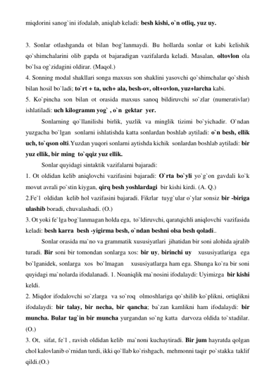 miqdorini sanog`ini ifodalab, aniqlab keladi: besh kishi, o`n otliq, yuz uy.  
 
 
 
 
3. Sonlar otlashganda ot bilan bog`lanmaydi. Bu hollarda sonlar ot kabi kelishik 
qo`shimchalarini olib gapda ot bajaradigan vazifalarda keladi. Masalan, oltovlon ola 
bo`lsa og`zidagini oldirar. (Maqol.) 
4. Sonning modal shakllari songa maxsus son shaklini yasovchi qo`shimchalar qo`shish  
bilan hosil bo`ladi; to`rt + ta, uch+ ala, besh-ov, olt+ovlon, yuz+larcha kabi. 
5. Ko`pincha son bilan ot orasida maxsus sanoq bildiruvchi so`zlar (numerativlar) 
ishlatiladi: uch kilogramm yog` , o`n  gektar  yer. 
 
Sonlarning qo`llanilishi birlik, yuzlik va minglik tizimi bo`yichadir. O`ndan 
yuzgacha bo`lgan  sonlarni ishlatishda katta sonlardan boshlab aytiladi: o`n besh, ellik 
uch, to`qson olti.Yuzdan yuqori sonlarni aytishda kichik  sonlardan boshlab aytiladi: bir 
yuz ellik, bir ming  to`qqiz yuz ellik. 
 
Sonlar quyidagi sintaktik vazifalarni bajaradi:  
1. Ot oldidan kelib aniqlovchi vazifasini bajaradi: O`rta bo`yli yo`g`on gavdali ko`k 
movut avrali po`stin kiygan, qirq besh yoshlardagi  bir kishi kirdi. (A. Q.)  
2.Fe`l  oldidan  kelib hol vazifasini bajaradi. Fikrlar  tuyg`ular o`ylar sonsiz bir -biriga 
ulashib boradi, chuvalashadi. (O.) 
3. Ot yoki fe`lga bog`lanmagan holda ega,  to`ldiruvchi, qaratqichli aniqlovchi  vazifasida 
keladi: besh karra  besh -yigirma besh, o`ndan beshni olsa besh qoladi.. 
 
Sonlar orasida ma`no va grammatik xususiyatlari  jihatidan bir soni alohida ajralib  
turadi. Bir soni bir tomondan sonlarga xos: bir uy, birinchi uy   xususiyatlariga  ega  
bo`lganidek, sonlarga  xos  bo`lmagan    xususiyatlarga ham ega. Shunga ko`ra bir soni 
quyidagi ma`nolarda ifodalanadi. 1. Noaniqlik ma`nosini ifodalaydi: Uyimizga  bir kishi 
keldi.  
2. Miqdor ifodalovchi so`zlarga  va so`roq  olmoshlariga qo`shilib ko`plikni, ortiqlikni 
ifodalaydi: bir talay, bir necha, bir qancha; ba`zan kamlikni ham ifodalaydi: bir 
muncha. Bular tag`in bir muncha yurgandan so`ng katta  darvoza oldida to`xtadilar. 
(O.) 
3. Ot,  sifat, fe`l , ravish oldidan kelib  ma`noni kuchaytiradi. Bir jum hayratda qolgan 
chol kalovlanib o`rnidan turdi, ikki qo`llab ko`rishgach,  mehmonni taqir  po`stakka  taklif  
qildi.(O.) 
