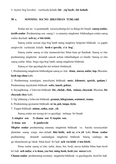 4. Ayiruv bog`lovchisi   vazifasida keladi: bir   yig`laydi , bir kuladi.  
 
58  s.   
SONNING  MA`NO  JIHATIDAN  TURLARI  
 
 
Sonlar ma`no  va grammatik  xususiyatlariga ko`ra ikkiga bo`linadi: sanoq sonlar, 
tartib sonlar. Predmetning son- sanog`i  va umumiy miqdorini  bildiradigan sonlar sanoq 
sonlar deyiladi: uch uy, o`ttiz kishi. 
 
Sanoq sonlar asosan otga bog`lanib uning miqdoriy belgisini bildiradi  va gapda 
aniqlovchi  vazifasida  keladi:  besh o`quvchi,  o`n  bog`. 
 
Sanoq sonlar sanoq so`zlar (numerativlar) bilan ham qo`llaniladi. Sanoq so`zlar 
predmetning miqdorini  donalab sanash uchun ishlatiladigan so`zlardir. Sanoq so`zlar 
sanoq sonlar  bilan  birga otga bog`lanib, uning miqdorini bildiradi. 
 
Sanoq so`zlar quyidagicha ma`nolarni ifodalaydi. 
1. Predmetning miqdorini bildiradigan sanoq so`zlar:  dona,  nusxa, nafar, tup. Masalan, 
besh tup olma kabi. 
2. Predmetning uzunligini, masofasini bildiradi: metr, kilometr, qarich, qadam.3. 
Predmetning maydonini bildiradi: sotix, tanob, gektar. 
4. Suyuqlikning  o`lchovini bildiradi: litr, chelak , flak,  stakan, choynak. Masalan, bir 
choynak choy kabi. 
5. Og`irlikning o`lchovini bildiradi: gramm, kilogramm, sentmetr, tonna. 
6. Predmetning qiymatini bildiradi: so`m, pul, tanga, tiyin. 
7. Vaqtni bildiradi: minut, sutka, soat , yil. 
 
Sanoq sonlar ma`nosiga ko`ra quyidagi   turlarga  bo`linadi: 
 1) miqdor  son      3) chama  son  5) taqsim  son. 
 2) dona  son 
   4) jamlovchi 
Miqdor sonlar predmetning umumiy miqdorini bildiradi  va  barcha xususiyatlari  
jihatidan  sanoq  songa  mos keladi: ikki kishi,  uch oy, o`n yil  kabi. Dona  sonlar  
predmetning  donalab sanaladigan miqdorini bildiradi. Sanoq sonlarga -ta  
qo`shimchasini qo`shish  bilan hosil  bo`ladi: uch +ta kishi  o`nta kitob. 
 
Dona sonlar sanoq so`zlar: nafar, dona, bet, bosh, nusxa kabilar bilan ham hosil 
bo`ladi: uch nafar, o`n dona, yuz bet, ming bosh, besh yuz  nusxa kabi. 
Chama sonlar  predmetning taxminiy  miqdorini bildiradi  va quyidagicha  hosil bo`ladi. 
