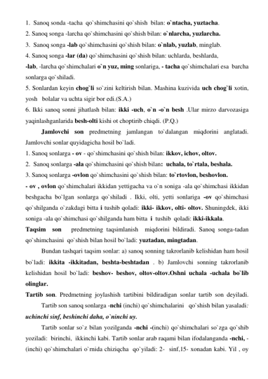 1.  Sanoq sonda -tacha  qo`shimchasini qo`shish  bilan: o`ntacha, yuztacha. 
2. Sanoq songa -larcha qo`shimchasini qo`shish bilan: o`nlarcha, yuzlarcha. 
3.  Sanoq songa -lab qo`shimchasini qo`shish bilan: o`nlab, yuzlab, minglab. 
4. Sanoq songa -lar (da) qo`shimchasini qo`shish bilan: uchlarda, beshlarda, 
-lab, -larcha qo`shimchalari o`n yuz, ming sonlariga, - tacha qo`shimchalari esa  barcha  
sonlarga qo`shiladi. 
5. Sonlardan keyin chog`li so`zini keltirish bilan. Mashina kuzivida uch chog`li xotin, 
yosh   bolalar va uchta sigir bor edi.(S.A.) 
6. Ikki sanoq sonni jihatlash bilan: ikki -uch, o`n -o`n besh .Ular mirzo darvozasiga  
yaqinlashganlarida besh-olti kishi ot choptirib chiqdi. (P.Q.) 
 
Jamlovchi son predmetning jamlangan to`dalangan miqdorini anglatadi. 
Jamlovchi sonlar quyidagicha hosil bo`ladi. 
1. Sanoq sonlarga - ov - qo`shimchasini qo`shish bilan: ikkov, ichov, oltov. 
2.  Sanoq sonlarga -ala qo`shimchasini qo`shish bilan:  uchala, to`rtala, beshala. 
3. Sanoq sonlarga -ovlon qo`shimchasini qo`shish bilan: to`rtovlon, beshovlon. 
- ov , ovlon qo`shimchalari ikkidan yettigacha va o`n soniga -ala qo`shimchasi ikkidan 
beshgacha bo`lgan sonlarga qo`shiladi . Ikki, olti, yetti sonlariga -ov qo`shimchasi 
qo`shilganda o`zakdagi bitta i tushib qoladi: ikki- ikkov, olti- oltov. Shuningdek, ikki 
soniga -ala qo`shimchasi qo`shilganda ham bitta  i  tushib  qoladi: ikki-ikkala. 
Taqsim  son   predmetning taqsimlanish  miqdorini bildiradi. Sanoq songa-tadan 
qo`shimchasini  qo`shish bilan hosil bo`ladi: yuztadan, mingtadan. 
 
Bundan tashqari taqsim sonlar: a) sanoq sonning takrorlanib kelishidan ham hosil 
bo`ladi: ikkita -ikkitadan, beshta-beshtadan . b) Jamlovchi sonning takrorlanib 
kelishidan hosil bo`ladi: beshov- beshov, oltov-oltov.Oshni uchala -uchala bo`lib 
olinglar. 
Tartib son. Predmetning joylashish tartibini bildiradigan sonlar tartib son deyiladi.
 
Tartib son sanoq sonlarga -nchi (inchi) qo`shimchalarini   qo`shish bilan yasaladi: 
uchinchi sinf, beshinchi daha, o`ninchi uy. 
 
Tartib sonlar so`z bilan yozilganda -nchi -(inchi) qo`shimchalari so`zga qo`shib  
yoziladi:  birinchi,  ikkinchi kabi. Tartib sonlar arab raqami bilan ifodalanganda -nchi, -
(inchi) qo`shimchalari o`rnida chiziqcha  qo`yiladi: 2-  sinf,15- xonadan kabi. Yil , oy 
