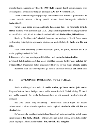 chislolarda esa chiziqcha qo`yilmaydi: 1999 yil ,10 sentabr. Tartib son rim raqami bilan 
ifodalanganda  hech qanday belgi qo`yilmaydi: XXI asr, XV sessiya kabi. 
 
Tartib  sonlar otlashganda gapda ega vazifasida keladi. Tavakkal qilib saharda bir  
chovut solamiz ulfatlar o`likday qotadi, shunda ishni boshlaymiz -shivirladi, 
ikkinchisi.(O.) 
 
Tartib sonlar gapda asosan aniqlovchi: Kelganidan beri   bu  taraflarda birinchi 
marta  mashina ovozi eshitilishi edi. (S.A.) Chiqish kelishigida tartib sonlar gapda kirish 
so`z vazifasida kelib, fikrni ifodalanish tartibini bildiradi: birinchidan, ikkinchidan. 
 
Sonlar qo`llanilishiga ko`ra ikki xil: butun va kasr sonlarga bo`linadi. Butun sonlar 
predmetning butunligicha, qismlarda ajratmagan holda ifodalaydi: besh, o`n, bir yuz 
ellik. 
 
Kasr sonlar butunning qismini ifodalaydi: yarim, bir yarim, beshdan bir. Kasr 
sonlar quyidagicha hosil bo`ladi: 
1. Butun son bilan kasr sonning qo`shilishidan : uch yarim, besh taqsim bir. 
2. Chiqish kelishigidagi son bilan asosiy shakldagi sonning birikuvidan: uchdan bir, 
o`ndan ikki.3. Mazmunan butun emaslikni bildiruvchi so`zlar bilan: chorak, yarim.
 
Butun son bilan kasr son birgalikda qo`llanishi kasrli son deyiladi: uch yarim kabi. 
 
 
59 s.  
 SONLARNING  TUZILISHIGA  KO`RA  TURLARI  
 
 
Sonlar tuzilishiga ko`ra uch xil: sodda sonlar, qo`shma sonlar, juft sonlar. 
Birgina o`zakdan iborat  bo`lgan sonlar sodda sonlar deyiladi. O`zbek tilidagi 22 ta tub 
son  sodda sonlardir. Bu  sonlar boshqa qo`shma va juft sonlarni vujudga keltiruvchi 
sonlardir. 
 
Ikki yoki undan ortiq sonlarning   birikuvidan tashkil topib, bir miqdor 
tushunchasini bildiruvchi sonlar qo`shma sonlar deyiladi: o`n besh, ellik olti, bir yuz 
oltmish kabi. 
 
Qo`shma sonlar quyidagicha tartibda qo`llanadi: a)  katta sonlar oldin, kichik sonlar 
keyin keladi: o`ttiz besh, oltmish   olti kabi.b) oldin kichik sonlar, keyin katta sonlar, 
undan keyin yana kichik sonlar keladi:  bir yuz ellik, ikki ming bir. 
