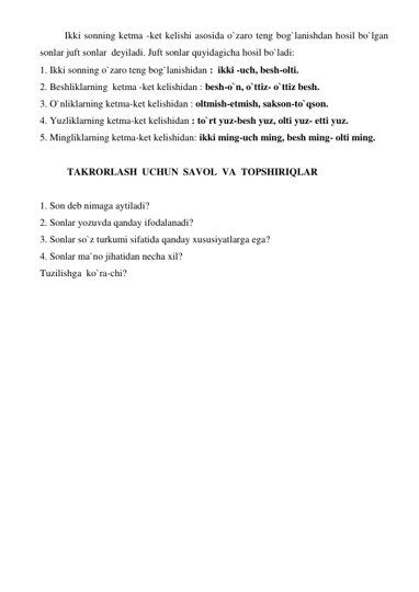  
Ikki sonning ketma -ket kelishi asosida o`zaro teng bog`lanishdan hosil bo`lgan 
sonlar juft sonlar  deyiladi. Juft sonlar quyidagicha hosil bo`ladi:   
1. Ikki sonning o`zaro teng bog`lanishidan :  ikki -uch, besh-olti. 
2. Beshliklarning  ketma -ket kelishidan : besh-o`n, o`ttiz- o`ttiz besh. 
3. O`nliklarning ketma-ket kelishidan : oltmish-etmish, sakson-to`qson. 
4. Yuzliklarning ketma-ket kelishidan : to`rt yuz-besh yuz, olti yuz- etti yuz. 
5. Mingliklarning ketma-ket kelishidan: ikki ming-uch ming, besh ming- olti ming. 
 
 
 TAKRORLASH  UCHUN  SAVOL  VA  TOPSHIRIQLAR 
 
1. Son deb nimaga aytiladi? 
2. Sonlar yozuvda qanday ifodalanadi? 
3. Sonlar so`z turkumi sifatida qanday xususiyatlarga ega? 
4. Sonlar ma`no jihatidan necha xil? 
Tuzilishga  ko`ra-chi? 
 
