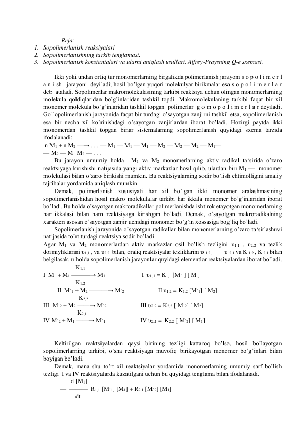  
Reja: 
1. Sopolimerlanish reaksiyalari  
2. Sopolimerlanishning tarkib tenglamasi. 
3. Sopolimerlanish konstantalari va ularni aniqlash usullari. Alfrey-Praysning Q-e sxemasi. 
 
Ikki yoki undan ortiq tur monomerlarning birgalikda polimerlanish jarayoni s o p o l i m e r l 
a n i sh   jarayoni  deyiladi; hosil bo’lgan yuqori molekulyar birikmalar esa s o p o l i m e r l a r  
deb  ataladi. Sopolimerlar makromolekulasining tarkibi reaktsiya uchun olingan monomerlarning 
molekula qoldiqlaridan bo’g’inlaridan tashkil topdi. Makromolekulaning tarkibi faqat bir xil 
monomer molekula bo’g’inlaridan tashkil topgan  polimerlar  g o m o p o l i m e r l a r deyiladi. 
Go`lopolimerlanish jarayonida faqat bir turdagi o’sayotgan zanjirni tashkil etsa, sopolimerlanish 
esa bir necha xil ko’rinishdagi o’sayotgan zanjirlardan iborat bo’ladi. Hozirgi paytda ikki 
monomerdan tashkil topgan binar sistemalarning sopolimerlanish quyidagi sxema tarzida 
ifodalanadi:  
 n M1 + n M2 —→ . . . — M1 — M1 — M1 — M2 — M2 — M2 — M1—                                      
— M2 — M1 M2 — . . .                      
Bu jarayon umumiy holda  M1 va M2 monomerlarning aktiv radikal ta‘sirida o’zaro 
reaktsiyaga kirishishi natijasida yangi aktiv markazlar hosil qilib, ulardan biri M1   monomer 
molekulasi bilan o’zaro birikishi mumkin. Bu reaktsiyalarning sodir bo’lish ehtimolligini amaliy 
tajribalar yordamida aniqlash mumkin.  
Demak, polimerlanish xususiyati har xil bo’lgan ikki monomer aralashmasining 
sopolimerlanishidan hosil makro molekulalar tarkibi har ikkala monomer bo’g’inlaridan iborat 
bo’ladi. Bu holda o’sayotgan makroradikallar polimerlanishda ishtirok etayotgan monomerlarning 
har ikkalasi bilan ham reaktsiyaga kirishgan bo’ladi. Demak, o’sayotgan makroradikalning 
xarakteri asosan o’sayotgan zanjir uchidagi monomer bo’g’in xossasiga bog’liq bo’ladi.  
Sopolimerlanish jarayonida o’sayotgan radikallar bilan monomerlarning o’zaro ta‘sirlashuvi 
natijasida to’rt turdagi reaktsiya sodir bo’ladi.  
Agar M1 va M2 monomerlardan aktiv markazlar osil bo’lish tezligini υ1,1 , υ2,2 va tezlik 
doimiyliklarini υ1,1 , va υ2,2  bilan, oraliq reaktsiyalar tezliklarini υ 1,2 ,             υ 2,1 va K 1,2 , K 2,1 bilan 
belgilasak, u holda sopolimerlanish jarayonlar quyidagi elementlar reaktsiyalardan iborat bo’ladi.  
                     K1,1 
I  M1 + M1 ———→ Mֹ1                        I  υ1,1 = K1,1 [M·1] [ M ] 
                     K1,2 
         II  M·1 + M2 ———→ M·2                      II υ1,2 = K1,2 [M·1] [ M2] 
                       K2,2 
III  M·2 + M2 ——→ M·2                           III υ2,2 = K2,2 [ M·2] [ M2] 
                      K2,1 
IV M·2 + M1 ——→ M·1                       IV υ2,1 =  K2,2 [ M·2] [ M1] 
 
  
Keltirilgan reaktsiyalardan qaysi birining tezligi kattaroq bo’lsa, hosil bo’layotgan 
sopolimerlarning tarkibi, o’sha reaktsiyaga muvofiq birikayotgan monomer bo’g’inlari bilan 
boyigan bo’ladi.  
Demak, mana shu to’rt xil reaktsiyalar yordamida monomerlarning umumiy sarf bo’lish 
tezligi  I va IV reaktsiyalarda kuzatilgani uchun bu quyidagi tenglama bilan ifodalanadi.  
                  d [M1]   
           —  ———  R1,1 [M·1] [M1] + R2,1 [M·2] [M1] 
                     dt 
