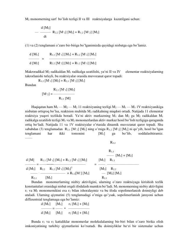 M2 monomerning sarf  bo’lish tezligi II va III   reaktsiyalarga  kuzatilgani uchun: 
 
                  d [M2]   
           —  ———  R2,2 [M·2] [M2] + R1,2 [M·2] [M2] 
                     dt 
 
(1) va (2) tenglamani o’zaro bir-biriga bo’lganimizda quyidagi nisbatga ega bo’lamiz. 
 
     d [M1]            R1,1 [M·1] [M1] + R1,2 [M·2] [M1] 
    ———   =      ————————————— 
     d [M2]            R2,2 [M·2] [M2] + R1,2 [M·1] [M2] 
 
Makroradikal M2 radikaldan M1 radikalga uzatilishi, ya‘ni II va IV     elementar reaktsiyalarning 
takrorlanishi tufayli, bu reaktsiyalar orasida muvozanat qaror topadi:  
               R1,2 [M·1] [M2] = R2,1 [M·2] [M1] 
Bundan                     
                                R2,1 [M·1] [M2] 
                   [M·2] = —————— 
                                      R2,1 [M] 
 
Haqiqatan ham M1 — M2 — M2 11 reaktsiyaning tezligi M2 — M1 — M1 1V reaktsiyanikiga 
nisbatan ortiqroq bo’lsa, reaktsion muhitda M2 radikalning miqdori ortadi. Natijada 11 elementar 
reaktsiya yuqori tezlikda boradi. Ya‘ni aktiv markazning M1 dan M2 ga M2 radikaldan M1 
radikalga uzatilish tezligi M1 va M2 monomerlardan aktiv markaz hosil bo’lish tezligiga qaraganda 
ortiq bo‘ladi. Natijada 11 va 1V reaktsiyalar o’rtasida dinamik muvozanat qaror topadi. Shu 
sababdan (3) tenglamadan  R2,1 [M·2] [M1] ning o’rniga R1,2 [M·2] [M2] ni qo’yib, hosil bo’lgan 
tenglamani 
har 
ikki 
tomonini 
 
[M1] 
ga 
bo’lib, 
soddalashtiramiz.               
——     
                                                                                                R2,2   
 
                                                                                    
R1,1                   
                                                                                            ——  [M1] + [M2] 
 d [M]       R1,1 [M·1] [M1] + R1,2 [M·1] [M2]             [M1]     R1,1 
——— = ——――—————————          =  ——  ————————— 
 d [M2]     R2,2     R1,2 [M·1] [M2]3                                          [M2]     R2,2  
      —— · ———————  + R1,2[M·] [M2]              —  [M2] [M1] 
       R2,1          [M1]                                                        R2,1 
Bundan  monomerlarning nisbiy aktivligini, ularning o’zaro reaktsiyaga kirishish tezlik 
konstantalari orasidagi nisbat orqali ifodalash mumkin bo’ladi. M1 monomerning nisbiy aktivligini 
r1 va M2 monomernikini esa r2 bilan ishoralaymiz va bu ifoda sopolimerlanish doimiyligi deb 
ataladi. Ularning qiymatini (5) tenglamadagi o’rniga qo’ysak, sopolimerlanish jarayoni uchun 
differentsial tenglamaga ega bo’lamiz: 
                  d [M1]      [M1]       r1 [M1] + [M2]    
                  ——— = ——  •   —————— 
                  d [M2]      [M2]       r2 [M2] + [M1]     
 
Bunda r1 va r2 kattaliklar monomerlar molekulalarning bir-biri bilan o’zaro birika olish 
imkoniyatining tarkibiy qiymatlarini ko’rsatadi. Bu doimiyliklar ba‘zi bir sistemalar uchun 
