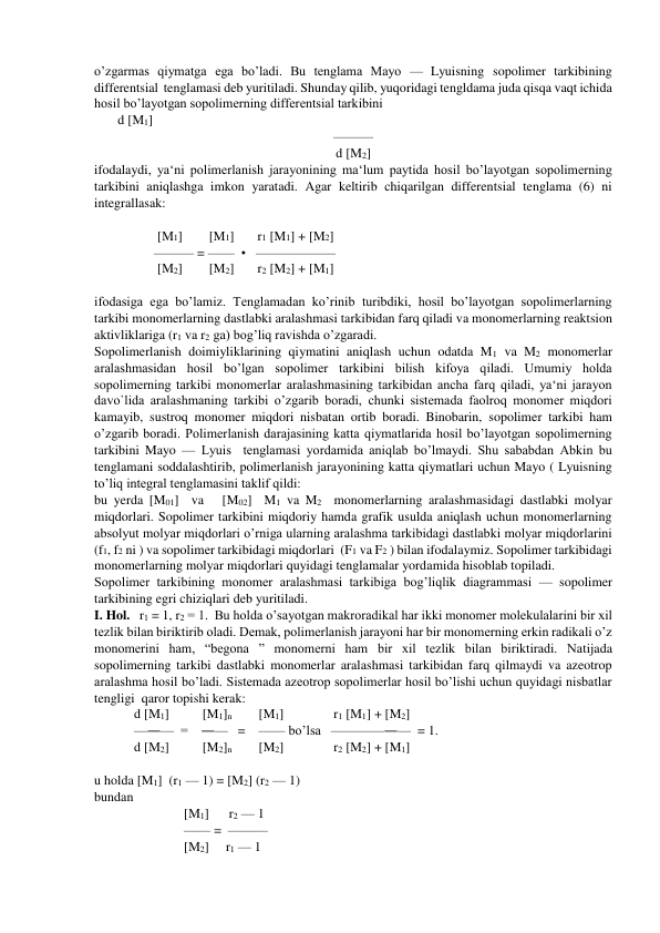 o’zgarmas qiymatga ega bo’ladi. Bu tenglama Mayo — Lyuisning sopolimer tarkibining 
differentsial  tenglamasi deb yuritiladi. Shunday qilib, yuqoridagi tengldama juda qisqa vaqt ichida 
hosil bo’layotgan sopolimerning differentsial tarkibini 
d [M1] 
——— 
d [M2] 
ifodalaydi, ya‘ni polimerlanish jarayonining ma‘lum paytida hosil bo’layotgan sopolimerning 
tarkibini aniqlashga imkon yaratadi. Agar keltirib chiqarilgan differentsial tenglama (6) ni 
integrallasak: 
 
                   [M1]        [M1]       r1 [M1] + [M2]    
                  ——— = ——  •   —————— 
                   [M2]        [M2]       r2 [M2] + [M1]     
 
ifodasiga ega bo’lamiz. Tenglamadan ko’rinib turibdiki, hosil bo’layotgan sopolimerlarning 
tarkibi monomerlarning dastlabki aralashmasi tarkibidan farq qiladi va monomerlarning reaktsion 
aktivliklariga (r1 va r2 ga) bog’liq ravishda o’zgaradi. 
Sopolimerlanish doimiyliklarining qiymatini aniqlash uchun odatda M1 va M2 monomerlar 
aralashmasidan hosil bo’lgan sopolimer tarkibini bilish kifoya qiladi. Umumiy holda 
sopolimerning tarkibi monomerlar aralashmasining tarkibidan ancha farq qiladi, ya‘ni jarayon 
davo`lida aralashmaning tarkibi o’zgarib boradi, chunki sistemada faolroq monomer miqdori 
kamayib, sustroq monomer miqdori nisbatan ortib boradi. Binobarin, sopolimer tarkibi ham 
o’zgarib boradi. Polimerlanish darajasining katta qiymatlarida hosil bo’layotgan sopolimerning 
tarkibini Mayo — Lyuis  tenglamasi yordamida aniqlab bo’lmaydi. Shu sababdan Abkin bu 
tenglamani soddalashtirib, polimerlanish jarayonining katta qiymatlari uchun Mayo ( Lyuisning 
to’liq integral tenglamasini taklif qildi: 
bu yerda [M01]  va   [M02]  M1 va M2  monomerlarning aralashmasidagi dastlabki molyar 
miqdorlari. Sopolimer tarkibini miqdoriy hamda grafik usulda aniqlash uchun monomerlarning 
absolyut molyar miqdorlari o’rniga ularning aralashma tarkibidagi dastlabki molyar miqdorlarini  
(f1, f2 ni ) va sopolimer tarkibidagi miqdorlari  (F1 va F2 ) bilan ifodalaymiz. Sopolimer tarkibidagi 
monomerlarning molyar miqdorlari quyidagi tenglamalar yordamida hisoblab topiladi. 
Sopolimer tarkibining monomer aralashmasi tarkibiga bog’liqlik diagrammasi — sopolimer 
tarkibining egri chiziqlari deb yuritiladi. 
I. Hol.   r1 = 1, r2 = 1.  Bu holda o’sayotgan makroradikal har ikki monomer molekulalarini bir xil 
tezlik bilan biriktirib oladi. Demak, polimerlanish jarayoni har bir monomerning erkin radikali o’z 
monomerini ham, “begona ” monomerni ham bir xil tezlik bilan biriktiradi. Natijada 
sopolimerning tarkibi dastlabki monomerlar aralashmasi tarkibidan farq qilmaydi va azeotrop 
aralashma hosil bo’ladi. Sistemada azeotrop sopolimerlar hosil bo’lishi uchun quyidagi nisbatlar 
tengligi  qaror topishi kerak: 
            d [M1]          [M1]n        [M1]               r1 [M1] + [M2]    
            —―—  =    ―—   =    —— bo’lsa   ————―—  = 1. 
            d [M2]          [M2]n        [M2]               r2 [M2] + [M1]    
 
u holda [M1]  (r1 — 1) = [M2] (r2 — 1)  
bundan  
                           [M1]      r2 — 1 
                           —— =  ———  
                           [M2]     r1 — 1 
