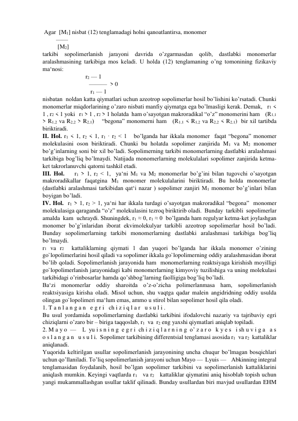  Agar  [M1] nisbat (12) tenglamadagi holni qanoatlantirsa, monomer   
         —— 
          [M2]      
tarkibi sopolimerlanish jarayoni davrida o’zgarmasdan qolib, dastlabki monomerlar 
aralashmasining tarkibiga mos keladi. U holda (12) tenglamaning o’ng tomonining fizikaviy 
ma‘nosi: 
                          r2 — 1 
                               ———  > 0 
                                r1 — 1 
nisbatan  noldan katta qiymatlari uchun azeotrop sopolimerlar hosil bo’lishini ko’rsatadi. Chunki 
monomerlar miqdorlarining o’zaro nisbati manfiy qiymatga ega bo’lmasligi kerak. Demak,   r1 < 
1 , r2 < 1 yoki   r1 > 1 , r2 > 1 holatda  ham o’sayotgan makroradikal “o’z” monomerini ham    (R1,1 
> R1,2 va R2,2 > R2,1)    “begona” monomerni ham   (R1,1 < R1,2 va R2,2 < R2,1)  bir xil tartibda 
biriktiradi. 
II. Hol. r1 < 1, r2 < 1, r1 · r2 < 1   bo’lganda har ikkala monomer  faqat “begona” monomer 
molekulasini oson biriktiradi. Chunki bu holatda sopolimer zanjirida M1 va M2 monomer 
bo’g’inlarning soni bir xil bo’ladi. Sopolimerning tarkibi monomerlarning dastlabki aralashmasi 
tarkibiga bog’liq bo’lmaydi. Natijada monomerlarning molekulalari sopolimer zanjirida ketma-
ket takrorlanuvchi qatorni tashkil etadi. 
III. Hol.    r1 > 1, r2 < 1,  ya‘ni M1 va M2 monomerlar bo’g’ini bilan tugovchi o’sayotgan 
makroradikallar faqatgina M1 monomer molekulalarini biriktiradi. Bu holda monomerlar 
(dastlabki aralashmasi tarkibidan qat‘i nazar ) sopolimer zanjiri M1 monomer bo’g’inlari bilan 
boyigan bo’ladi. 
IV. Hol.  r1 > 1, r2 > 1, ya‘ni har ikkala turdagi o’sayotgan makroradikal “begona”  monomer 
molekulasiga qaraganda “o’z” molekulasini tezroq biriktirib oladi.  Bunday  tarkibli  sopolimerlar  
amalda  kam  uchraydi. Shuningdek, r1 ≈ 0, r1 ≈ 0  bo’lganda ham regulyar ketma-ket joylashgan  
monomer bo’g’inlaridan iborat ekvimolekulyar tarkibli azeotrop sopolimerlar hosil bo’ladi. 
Bunday sopolimerlarning tarkibi monomerlarning dastlabki aralashmasi tarkibiga bog’liq 
bo’lmaydi. 
r1 va r2  kattaliklarning qiymati 1 dan yuqori bo’lganda har ikkala monomer o’zining 
go`lopolimerlarini hosil qiladi va sopolimer ikkala go`lopolimerning oddiy aralashmasidan iborat 
bo’lib qoladi. Sopolimerlanish jarayonida ham  monomerlarning reaktsiyaga kirishish moyilligi 
go`lopolimerlanish jarayonidagi kabi monomerlarning kimyoviy tuzilishiga va uning molekulasi 
tarkibidagi o’rinbosarlar hamda qo’shbog’larning faolligiga bog’liq bo’ladi. 
Ba‘zi monomerlar oddiy sharoitda o’z-o’zicha polimerlanmasa ham, sopolimerlanish 
reaktsiyasiga kirisha oladi. Misol uchun, shu vaqtga qadar malein angidridning oddiy usulda 
olingan go`lopolimeri ma‘lum emas, ammo u stirol bilan sopolimer hosil qila oladi. 
1. T a n l a n g a n   e g r i   ch i z i q l a r   u s u l i . 
Bu usul yordamida sopolimerlarning dastlabki tarkibini ifodalovchi nazariy va tajribaviy egri 
chiziqlarni o’zaro bir – biriga taqqoslab, r1  va  r2 eng yaxshi qiymatlari aniqlab topiladi. 
2. M a y o  —    L  yu i s n i n g  e g r i  ch i z i q l a r n i n g  o’ z a r o   k y e s   i sh u v i g a   a s 
o s l a n g a n   u s u l i.  Sopolimer tarkibining differentsial tenglamasi asosida r1  va r2  kattaliklar 
aniqlanadi. 
Yuqorida keltirilgan usullar sopolimerlanish jarayonining uncha chuqur bo’lmagan bosqichlari 
uchun qo’llaniladi. To’liq sopolimerlanish jarayoni uchun Mayo —  Lyuis —    Abkinning integral 
tenglamasidan foydalanib, hosil bo’lgan sopolimer tarkibini va sopolimerlanish kattaliklarini 
aniqlash mumkin. Keyingi vaqtlarda r1   va r2   kattaliklar qiymatini aniq hisoblab topish uchun 
yangi mukammallashgan usullar taklif qilinadi. Bunday usullardan biri mavjud usullardan EHM 
