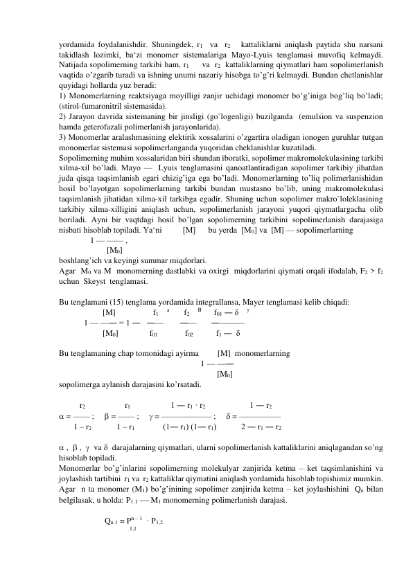 yordamida foydalanishdir. Shuningdek, r1  va  r2   kattaliklarni aniqlash paytida shu narsani 
takidlash lozimki, ba‘zi monomer sistemalariga Mayo-Lyuis tenglamasi muvofiq kelmaydi. 
Natijada sopolimerning tarkibi ham, r1     va  r2  kattaliklarning qiymatlari ham sopolimerlanish 
vaqtida o’zgarib turadi va ishning unumi nazariy hisobga to’g’ri kelmaydi. Bundan chetlanishlar 
quyidagi hollarda yuz beradi: 
1) Monomerlarning reaktsiyaga moyilligi zanjir uchidagi monomer bo’g’iniga bog’liq bo’ladi; 
(stirol-fumaronitril sistemasida). 
2) Jarayon davrida sistemaning bir jinsligi (go`logenligi) buzilganda  (emulsion va suspenzion 
hamda geterofazali polimerlanish jarayonlarida). 
3) Monomerlar aralashmasining elektirik xossalarini o’zgartira oladigan ionogen guruhlar tutgan 
monomerlar sistemasi sopolimerlanganda yuqoridan cheklanishlar kuzatiladi. 
Sopolimerning muhim xossalaridan biri shundan iboratki, sopolimer makromolekulasining tarkibi 
xilma-xil bo’ladi. Mayo —  Lyuis tenglamasini qanoatlantiradigan sopolimer tarkibiy jihatdan 
juda qisqa taqsimlanish egari chizig’iga ega bo’ladi. Monomerlarning to’liq polimerlanishidan 
hosil bo’layotgan sopolimerlarning tarkibi bundan mustasno bo’lib, uning makromolekulasi 
taqsimlanish jihatidan xilma-xil tarkibga egadir. Shuning uchun sopolimer makro`loleklasining 
tarkibiy xilma-xilligini aniqlash uchun, sopolimerlanish jarayoni yuqori qiymatlargacha olib 
boriladi. Ayni bir vaqtdagi hosil bo’lgan sopolimerning tarkibini sopolimerlanish darajasiga 
nisbati hisoblab topiladi. Ya‘ni          [M]      bu yerda  [M0] va  [M] — sopolimerlarning  
               1 — —— ,  
                       [M0]   
boshlang’ich va keyingi summar miqdorlari. 
Agar  M0 va M  monomerning dastlabki va oxirgi  miqdorlarini qiymati orqali ifodalab, F2 > f2 
uchun  Skeyst  tenglamasi. 
  
Bu tenglamani (15) tenglama yordamida integrallansa, Mayer tenglamasi kelib chiqadi: 
                     [M]                  f1    a       f2    B      f01 ― δ    γ  
            1 — —― = 1 ―   ―—        ―—       ―———   
                     [M0]               f01             f02            f1 ―  δ     
 
Bu tenglamaning chap tomonidagi ayirma         [M]  monomerlarning                    
                                                                    1 — —― 
                                                                            [M0]                
sopolimerga aylanish darajasini ko’rsatadi. 
 
          r2                   r1                           1 ― r1 · r2                           1 ― r2 
 = —— ;      = —— ;      = —————— ;      = ————— 
       1 – r2            1 – r1                    (1― r1) (1― r1)            2 ― r1 ― r2 
 
 ,   ,    va   darajalarning qiymatlari, ularni sopolimerlanish kattaliklarini aniqlagandan so’ng 
hisoblab topiladi. 
Monomerlar bo’g’inlarini sopolimerning molekulyar zanjirida ketma – ket taqsimlanishini va 
joylashish tartibini  r1 va  r2 kattaliklar qiymatini aniqlash yordamida hisoblab topishimiz mumkin. 
Agar  n ta monomer (M1) bo’g’inining sopolimer zanjirida ketma – ket joylashishini  Qn bilan 
belgilasak, u holda: P1.1   M1 monomerning polimerlanish darajasi. 
                        
                      Qn 1 = Pn – 1  · P1,2 
                                  1,1   
