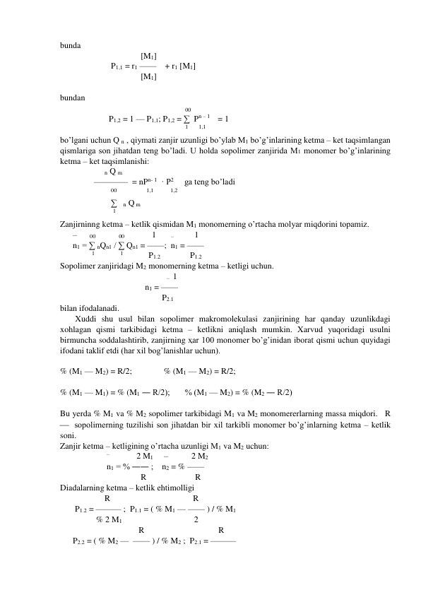 bunda  
                                      [M1] 
                        P1,1 = r1 ——    + r1 [M1] 
                                      [M1] 
 
bundan 
                                                           00  
                       P1,2 = 1 — P1,1; P1,2 = ∑  Pn – 1    = 1 
                                                           1      1,1    
bo’lgani uchun Q n , qiymati zanjir uzunligi bo’ylab M1 bo’g’inlarining ketma – ket taqsimlangan 
qismlariga son jihatdan teng bo’ladi. U holda sopolimer zanjirida M1 monomer bo’g’inlarining 
ketma – ket taqsimlanishi:  
                     n Q m 
                ————  = nPn- 1  · P2     ga teng bo’ladi 
                        00              1,1        1,2 
                        ∑   n Q m 
                         1 
Zanjirninng ketma – ketlik qismidan M1 monomerning o’rtacha molyar miqdorini topamiz. 
      –      00           00             1       –          1        
      n1 = ∑ nQn1 / ∑ Qn1 = ——;  n1 = —— 
               1            1            P1.2              P1.2 
Sopolimer zanjiridagi M2 monomerning ketma – ketligi uchun. 
                                       
   –  1        
                                        n1 = —— 
                                                P2.1 
bilan ifodalanadi. 
Xuddi shu usul bilan sopolimer makromolekulasi zanjirining har qanday uzunlikdagi 
xohlagan qismi tarkibidagi ketma – ketlikni aniqlash mumkin. Xarvud yuqoridagi usulni 
birmuncha soddalashtirib, zanjirning ҳar 100 monomer bo’g’inidan iborat qismi uchun quyidagi 
ifodani taklif etdi (har xil bog’lanishlar uchun). 
 
% (M1 — M2) = R/2;               % (M1 — M2) = R/2; 
 
% (M1 — M1) = % (M1 ― R/2);       % (M1 — M2) = % (M2 ― R/2) 
 
Bu yerda % M1 va % M2 sopolimer tarkibidagi M1 va M2 monomererlarning massa miqdori.   R 
  sopolimerning tuzilishi son jihatdan bir xil tarkibli monomer bo’g’inlarning ketma – ketlik 
soni. 
Zanjir ketma – ketligining o’rtacha uzunligi M1 va M2 uchun: 
                      –              2 M1     –           2 M2        
                      n1 = % ―― ;    n2 = % —— 
                                      R                       R 
Diadalarning ketma – ketlik ehtimolligi 
                     R                                       R 
       P1.2 = ——— ;  P1.1 = ( % M1 — —— ) / % M1 
                 % 2 M1                                  2     
                                     R                                   R 
      P2.2 = ( % M2 —  —— ) / % M2 ;  P2.1 = ———     
