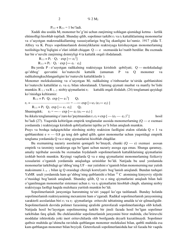                                       2                               % 2 M2 
 
                             P2.2 + R2.1 = 1 bo’ladi. 
Xuddi shu usulda M2 monomer bo’g’ini uchun zanjirning xohlagan qismidagi ketma – ketlik 
ehtimolligi hisoblab topiladi. Shunday qilib, sopolimer tarkibi r1 va r2 kattaliklarining monomerlar 
va o’sayotgan makroradikallarning xususiyatlariga bog’liq ekanligini ko’ramiz. 1917 yilda T. 
Alfrey va K. Prays sopolimerlanish doimiyliklarini reaktsiyaga kirishayotgan monomerlarning 
tuzilishiga bog’liqligini o’zlari ishlab chiqqan  Q  e   sxemasida ko’rsatib berdilar. Bu sxemada 
har bir o’suvchi zanjirning doimiyligi 4 ta kattalik orqali ifodalanadi. 
                R1.1 = P1 · Q1 · exp [― e12] 
               R1.1 = P1 · Q1 · exp [― e1 · e2] 
Bu yerda  P - o’sayotgan  radikalning  reaktsiyaga  kirishish   qobilyati;   Q  molekuladagi  
qo’shbog’ 
quvvatini 
ko’rsatuvchi 
kattalik 
(umuman 
P 
va 
Q 
monomer 
va 
radikalningkuchlanganligini ko’rsatuvchi kattaliklardir ). 
Monomer molekulasining va o’sayotgan M1 radikalning o’rinbosarlar ta‘sirida qutblanishini 
ko’rsatuvchi kattaliklar e1 va e2 bilan ishoralanadi. Ularning qiymati musbat va manfiy bo’lishi 
mumkin. R 1, 1 va R 1 , 2  nisbiy qiymatlarini r1       kattalik orqali ifodalab, (24) tenglamani quyidagi 
ko’rinishga keltiramiz: 
         R1.1 = P1  Q1  exp [― e12]       Q1 
r1 = ——————————― = —― exp [―e1 (e1― e2) ] 
        R1.1 = P1  Q2  exp [― e1  e2]       Q2 
Shuningdek;      r2 = ―— exp [― e2 (e2 ― e1) ]              
bu ikkala tenglamaning o’zaro ko’paytmasidan r1 r2 = exp [  (e1   e2 )2 ]                                    hosil 
bo’ladi (27). Yuqorida keltirilgan empirik tenglamalar asosida monomerlarning (Q  e sxemasi 
yordamida ) reaktsiyaga kirishish qobilyatlarini tajriba yo’li bilan aniqlash mumkin. 
Prays va boshqa tadqiqotchilar stirolning nisbiy reaktsion faolligini etalon sifatida Q = 1 va 
qutblanishini e =  0,8 ga teng deb qabul qilib, qator monomerlar uchun yuqoridagi empirik 
tenglama yordamida Q va e ning qiymatlarini hisoblab chiqdilar. 
Bu sxemanirng nazariy asoslarini qoniqarli bo’lmaydi, chunki (Q  e) sxemasi  asosan 
empirik va taxminiy xarakterga ega bo’lgani uchun nazariy asosga ega emas. Shunga qaramay, 
amaliy tajribalar asosida bu sxemadan foydalanib sopolimerlanish kattaliklarining qiymatlarini 
izohlab berish mumkin. Keyingi vaqtlarda Q va e ning qiymatlarini monomerlarning fizikaviy 
xossalarini o’rganish yordamida aniqlashga urinishlar bo’ldi. Natijada bu usul yordamida 
monomerlar tarkibidagi qo’shbog’ning UF – nur yutishini o’rganish bilan monomerning nur yutish 
maksimumi  n - 1 bilan ig Q orasidagi chiziqli korrelyativ bog’lanish aniqlandi. Bundan tashqari 
YaMR  usuli yordamida ham qo’shbog’ning qutblanishi e bilan 13 C   atomining kimyoviy siljishi 
o’rtasidagi bog’lanish aniqlandi. Shunday qilib, Q va e ning qiymatlarini aniqlash bilan hali 
o’rganilmagan monomerlar sistemasi uchun r1 va r2 qiymatlarini hisoblab chiqib, ularning nisbiy 
reaktsiyaga faolligi haqida mulohaza yuritish mumkin bo’ldi. 
Sopolimerlanish jarayoniga haroratning ta‘siri yaqqol ko’zga tashlanadi. Bunday holatda 
sopolimerlanish reaktsiyasining mexanizmi ham o’zgaradi. Radikal sopolimerlanish jarayonining 
xarakterli asoslaridan biri r1 va r2  qiymatlariga  erituvchi tabiatining amalda ta‘sir qilmasligidir. 
Sopolimerlanish davrida polimer fazasining ajralishi geterofazali sopolimerlanishga olib keladi. 
Natijada hosil bo’layotgan sopolimerning tarkibi bir jinsli fazada hosil bo’lgan sopolimer 
tarkibidan farq qiladi. Bu cheklanishlar sopolimerlanish jarayonini biror muhitda, cho’ktiruvchi 
moddalar ishtirokida yoki inert erituvchilarda olib borilganda deyarli kuzatilmaydi. Sopolimer 
qutbsiz muhitda qo’shimcha ravishda qutblangan monomer molekulasi bilan, qutbli muhitda esa 
kam qutblangan monomer bilan boyiydi. Geterofazali sopolimerlanishda har xil fazada bir vaqtda 
