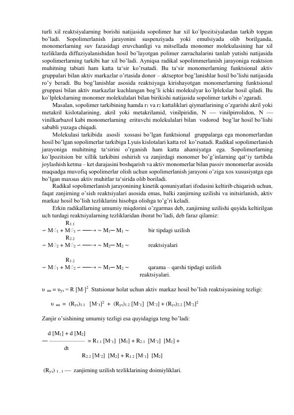 turli xil reaktsiyalarning borishi natijasida sopolimer har xil ko`lpozitsiyalardan tarkib topgan 
bo’ladi. 
Sopolimerlanish 
jarayonini 
suspenziyada 
yoki 
emulsiyada 
olib 
borilganda, 
monomerlarning suv fazasidagi eruvchanligi va mitsellada monomer molekulasining har xil 
tezliklarda diffuziyalanishidan hosil bo’layotgan polimer zarrachalarini tanlab yutishi natijasida 
sopolimerlarning tarkibi har xil bo’ladi. Ayniqsa radikal sopolimmerlanish jarayoniga reaktsion 
muhitning tabiati ham katta ta‘sir ko’rsatadi. Bu ta‘sir monomerlarning funktsional aktiv 
gruppalari bilan aktiv markazlar o’rtasida donor – aktseptor bog’lanishlar hosil bo’lishi natijasida 
ro’y beradi. Bu bog’lanishlar asosida reaktsiyaga kirishayotgan monomerlarning funktsional 
gruppasi bilan aktiv markazlar kuchlangan bog’li ichki molekulyar ko`lplekslar hosil qiladi. Bu 
ko`lplekslarning monomer molekulalari bilan birikishi natijasida sopolimer tarkibi o’zgaradi. 
Masalan, sopolimer tarkibining hamda r1 va r2 kattaliklari qiymatlarining o’zgarishi akril yoki 
metakril kislotalarining, akril yoki metakrilamid, vinilpiridin, N  vinilpirrolidon, N  
vinilkarbazol kabi monomerlarning  erituvchi molekulalari bilan  vodorod  bog’lar hosil bo’lishi 
sababli yuzaga chiqadi. 
Molekulasi tarkibida  asosli  xossasi bo’lgan funktsional  gruppalarga ega monomerlardan 
hosil bo’lgan sopolimerlar tarkibiga Lyuis kislotalari katta rol  ko’rsatadi. Radikal sopolimerlanish 
jarayoniga muhitning ta‘sirini o’rganish ham katta ahamiyatga ega. Sopolimerlarning 
ko`lpozitsion bir xillik tarkibini oshirish va zanjirdagi monomer bo’g’inlarning qat‘iy tartibda 
joylashish ketma – ket darajasini boshqarish va aktiv monomerlar bilan passiv monomerlar asosida 
maqsadga muvofiq sopolimerlar olish uchun sopolimerlanish jarayoni o’ziga xos xususiyatga ega 
bo’lgan maxsus aktiv muhitlar ta‘sirida olib boriladi. 
Radikal sopolimerlanish jarayonining kinetik qonuniyatlari ifodasini keltirib chiqarish uchun, 
faqat zanjirning o’sish reaktsiyalari asosida emas, balki zanjirning uzilishi va initsirlanish, aktiv 
markaz hosil bo’lish tezliklarini hisobga olishga to’g’ri keladi. 
Erkin radikallarning umumiy miqdorini o’zgarmas deb, zanjirning uzilishi quyida keltirilgan 
uch turdagi reaktsiyalarning tezliklaridan iborat bo’ladi, deb faraz qilamiz: 
                R1.1 
∽ Mׂ 1 + Mׂ 1 ∽ ──⇢ ∼ M1─ M1 ∼             bir tipdagi uzilish  
                R2.2 
∽ Mׂ 2 + Mׂ 2 ∽ ──⇢ ∼ M2─ M2 ∼             reaktsiyalari                                                                    
                                                                                                                                                                           
                R1.2 
∽ Mׂ 1 + Mׂ 2 ∽ ──⇢ ∼ M1─ M2 ∼             qarama – qarshi tipdagi uzilish                                                 
                                                                  reaktsiyalari. 
 
υ  ин = υуз = R [M∙]2  Statsionar holat uchun aktiv markaz hosil bo’lish reaktsiyasining tezligi: 
 
      υ  ин  =  (Rуз)1.1   [M∙1]2  +  (Rуз)1.2 [M∙1]  [M∙2] + (Rуз)2.2 [M∙2]2       
 
Zanjir o’sishining umumiy tezligi esa quyidagiga teng bo’ladi: 
 
    d [M1] + d [M2]  
― ——————  = R1.1 [M∙1]  [M1] + R2.1  [M∙2]  [M1] +  
               dt                   
                           R2.2 [M∙2]  [M2] + R1.2 [M∙1]  [M2] 
 
 (Rуз) 1 , 1   zanjirning uzilish tezliklarining doimiyliklari. 
