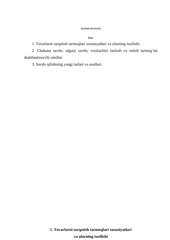 SOTISH SIYOSATI
Reja:
1. Tovarlarni tarqatish tarmoqlari xususiyatlari va ularning tuzilishi.
2. Chakana savdo, ulgurji savdo, vositachini tanlash va sotish tarmog’ini
shakllantiruvchi omillar.
3. Savdo qilishning yangi turlari va usullari.
1. Tovarlarni tarqatish tarmoqlari xususiyatlari 
va ularning tuzilishi
