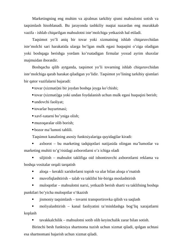 Marketingning eng muhim va ajralmas tarkibiy qismi mahsulotni sotish va
taqsimlash hisoblanadi. Bu jarayonda tashkiliy nuqtai nazardan eng murakkab
vazifa - ishlab chiqarilgan mahsulotni iste’molchiga yetkazish hal etiladi.
Taqsimot  yo’li  aniq  bir  tovar  yoki  xizmatning  ishlab  chiqaruvchidan
iste’molchi sari harakatida ularga bo’lgan mulk egasi huquqini o’ziga oladigan
yoki  boshqaga  berishga  yordam  ko’rsatadigan  firmalar  yoxud  ayrim  shaxslar
majmuidan iboratdir.
Boshqacha qilib aytganda, taqsimot yo’li tovarning ishlab chiqaruvchidan
iste’molchiga qarab harakat qiladigan yo’lidir. Taqsimot yo’lining tarkibiy qismlari
bir qator vazifalarni bajaradi:
tovar (xizmati)ni bir joydan boshqa joyga ko’chishi;
tovar (xizmati)ga yoki undan foydalanish uchun mulk egasi huquqini berish;
undovchi faoliyat;
tovarlar buyurtmasi;
xavf-xatarni bo’yniga olish;
muzoqaralar olib borish;
bozor ma’lumoti tahlili.
Taqsimot kanalining asosiy funktsiyalariga quyidagilar kiradi:

axborot – bu marketing tadqiqotlari natijasida olingan ma’lumotlar va
marketing muhiti to’g’risidagi axborotlarni o’z ichiga oladi

siljitish – mahsulot taklifiga oid ishontiruvchi axborotlarni reklama va
boshqa vositalar orqali tarqatish

aloqa – kerakli xaridorlarni topish va ular bilan aloqa o’rnatish

muvofiqlashtirish – talab va taklifni bir-biriga moslashtirish

muloqotlar – mahsulotni narxi, yetkazib berish sharti va taklifning boshqa
punktlari bo’yicha muloqotlar o’tkazish

jismoniy taqsimlash – tovarni transportirovka qilish va saqlash

moliyalashtirish – kanal  faoliyatini  ta’minldashga  bog’liq xarajatlarni
koplash

tavakkalchilik – mahsulotni sotib olib keyinchalik zarar bilan sotish.
Birinchi besh funktsiya shartnoma tuzish uchun xizmat qiladi, qolgan uchtasi
esa shartnomani bajarish uchun xizmat qiladi.
