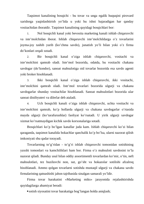 Taqsimot kanalining bosqichi - bu tovar va unga egalik huquqini pirovard
xaridorga  yaqinlashtirish  yo’lida  u  yoki  bu  ishni  bajaradigan  har  qanday
vositachidan iboratdir. Taqsimot kanalining quyidagi bosqichlari bor:
1. 
Nol bosqichli kanal yoki bevosita marketing kanali ishlab chiqaruvchi
va  iste’molchidan  iborat.  Ishlab  chiqaruvchi  iste’molchildarga  o’z  tovarlarini
joyma-joy  tashib  yurib  (ko’chma  savdo),  junatish  yo’li  bilan  yoki  o’z  firma
do’konlari orqali sotadi.
2. 
Bir  bosqichli  kanal  o’ziga  ishlab  chiqaruvchi,  vositachi  va
iste’molchini  qamrab  oladi.  Iste’mol  bozorida,  odatda,  bu  vositachi  chakana
savdogar (do’kondor), sanoat mahsulotiga oid tovarlar bozorida esa savdo agenti
yoki broker hisoblanadi.
3. 
Ikki  bosqichli  kanal  o’ziga  ishlab  chiqaruvchi,  ikki  vositachi,
iste’molchini  qamrab  oladi.  Iste’mol  tovarlari  bozorida  ulgurji  va  chakana
savdogarlar shunday vositachilar hisoblanadi. Sanoat mahsulotlari bozorida ular
sanoat distibyuteri va dilerlar deb ataladi.
4. 
Uch bosqichli kanali o’ziga ishlab chiqaruvchi, uchta vositachi va
iste’molchini  qamrab,  ko’p  hollarda  ulgurji  va  chakana  savdogarlar  o’rtasida
mayda  ulgurji  (ko’tarafurushlar)  faoliyat  ko’rsatadi.  U  yirik  ulgurji  savdogar
xizmat ko’rsatmaydigan kichik savdo korxonalariga sotadi.
Bosqichlari ko’p bo’lgan kanallar juda kam. Ishlab chiqaruvchi ko’zi bilan
qaraganda, taqsimot kanalida bokachlar qanchalik ko’p bo’lsa, ularni nazorat qilish
imkoniyati shu qadar torayadi.
Tovarlarning to’g’ridan - to’g’ri ishlab chiqaruvchi tomonidan sotishining
yaxshi tomonlari va kamchiliklari ham bor. Firma o’z mahsuloti savdosini to’la
nazorat qiladi. Bunday usul bilan oddiy assortimentli tovarlardan ko’mir, o’tin, neft
mahsulotlari,  tez  buziluvchi  non,  sut,  go’sht  va  hokazolar  sotilishi  afzalroq
hisoblanadi. Ammo qolgan tovarlarni sotishda mustaqil ulgurji va chakana savdo
firmalarining qatnashishi jahon tajribasida sinalgan samarali yo’ldir.
Firma  tovar  harakatini  «Marketing  miks»  jarayonida  rejalashtirishda
quyidagilarga ahamiyat beradi:
sotish siyosatini tovar harakatiga bog’langan holda aniqlash;

