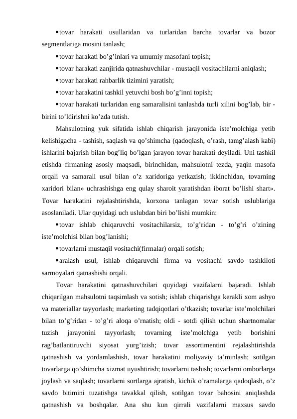 tovar  harakati  usullaridan  va  turlaridan  barcha  tovarlar  va  bozor
segmentlariga mosini tanlash;
tovar harakati bo’g’inlari va umumiy masofani topish;
tovar harakati zanjirida qatnashuvchilar - mustaqil vositachilarni aniqlash;
tovar harakati rahbarlik tizimini yaratish;
tovar harakatini tashkil yetuvchi bosh bo’g’inni topish;
tovar harakati turlaridan eng samaralisini tanlashda turli xilini bog’lab, bir -
birini to’ldirishni ko’zda tutish.
Mahsulotning yuk sifatida ishlab chiqarish jarayonida iste’molchiga yetib
kelishigacha - tashish, saqlash va qo’shimcha (qadoqlash, o’rash, tamg’alash kabi)
ishlarini bajarish bilan bog’liq bo’lgan jarayon tovar harakati deyiladi. Uni tashkil
etishda firmaning asosiy maqsadi, birinchidan, mahsulotni tezda, yaqin masofa
orqali  va samarali usul  bilan o’z xaridoriga yetkazish;  ikkinchidan, tovarning
xaridori bilan» uchrashishga eng qulay sharoit yaratishdan iborat bo’lishi shart».
Tovar  harakatini  rejalashtirishda,  korxona  tanlagan  tovar  sotish  uslublariga
asoslaniladi. Ular quyidagi uch uslubdan biri bo’lishi mumkin:
tovar  ishlab  chiqaruvchi  vositachilarsiz,  to’g’ridan  -  to’g’ri  o’zining
iste’molchisi bilan bog’lanishi;
tovarlarni mustaqil vositachi(firmalar) orqali sotish;
aralash  usul,  ishlab  chiqaruvchi  firma  va  vositachi  savdo  tashkiloti
sarmoyalari qatnashishi orqali.
Tovar  harakatini  qatnashuvchilari  quyidagi  vazifalarni  bajaradi.  Ishlab
chiqarilgan mahsulotni taqsimlash va sotish; ishlab chiqarishga kerakli xom ashyo
va materiallar tayyorlash; marketing tadqiqotlari o’tkazish; tovarlar iste’molchilari
bilan to’g’ridan - to’g’ri aloqa o’rnatish; oldi - sotdi qilish uchun shartnomalar
tuzish  jarayonini  tayyorlash;  tovarning  iste’molchiga  yetib  borishini
rag’batlantiruvchi  siyosat  yurg’izish;  tovar  assortimentini  rejalashtirishda
qatnashish  va  yordamlashish,  tovar  harakatini  moliyaviy  ta’minlash;  sotilgan
tovarlarga qo’shimcha xizmat uyushtirish; tovarlarni tashish; tovarlarni omborlarga
joylash va saqlash; tovarlarni sortlarga ajratish, kichik o’ramalarga qadoqlash, o’z
savdo  bitimini  tuzatishga  tavakkal  qilish,  sotilgan  tovar  bahosini  aniqlashda
qatnashish va  boshqalar.  Ana  shu  kun  qirrali  vazifalarni  maxsus  savdo
