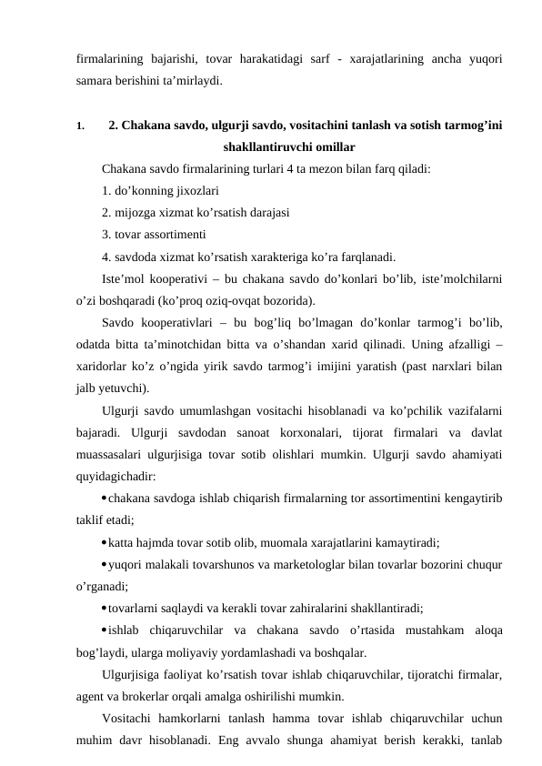 firmalarining  bajarishi,  tovar  harakatidagi  sarf  -  xarajatlarining  ancha  yuqori
samara berishini ta’mirlaydi. 
1. 
2. Chakana savdo, ulgurji savdo, vositachini tanlash va sotish tarmog’ini
shakllantiruvchi omillar
Chakana savdo firmalarining turlari 4 ta mezon bilan farq qiladi:
1. do’konning jixozlari
2. mijozga xizmat ko’rsatish darajasi
3. tovar assortimenti
4. savdoda xizmat ko’rsatish xarakteriga ko’ra farqlanadi.
Iste’mol kooperativi – bu chakana savdo do’konlari bo’lib, iste’molchilarni
o’zi boshqaradi (ko’proq oziq-ovqat bozorida).
Savdo  kooperativlari  –  bu  bog’liq  bo’lmagan  do’konlar  tarmog’i  bo’lib,
odatda bitta ta’minotchidan bitta va  o’shandan xarid qilinadi. Uning afzalligi –
xaridorlar ko’z  o’ngida yirik savdo tarmog’i imijini yaratish (past narxlari bilan
jalb yetuvchi).
Ulgurji savdo umumlashgan vositachi hisoblanadi va ko’pchilik vazifalarni
bajaradi.  Ulgurji  savdodan  sanoat  korxonalari,  tijorat  firmalari  va  davlat
muassasalari ulgurjisiga tovar sotib olishlari mumkin. Ulgurji savdo ahamiyati
quyidagichadir:
chakana savdoga ishlab chiqarish firmalarning tor assortimentini kengaytirib
taklif etadi;
katta hajmda tovar sotib olib, muomala xarajatlarini kamaytiradi;
yuqori malakali tovarshunos va marketologlar bilan tovarlar bozorini chuqur
o’rganadi;
tovarlarni saqlaydi va kerakli tovar zahiralarini shakllantiradi;
ishlab  chiqaruvchilar  va  chakana  savdo  o’rtasida  mustahkam  aloqa
bog’laydi, ularga moliyaviy yordamlashadi va boshqalar.
Ulgurjisiga faoliyat ko’rsatish tovar ishlab chiqaruvchilar, tijoratchi firmalar,
agent va brokerlar orqali amalga oshirilishi mumkin.
Vositachi  hamkorlarni  tanlash  hamma  tovar  ishlab  chiqaruvchilar  uchun
muhim  davr  hisoblanadi.  Eng  avvalo  shunga  ahamiyat  berish  kerakki,  tanlab
