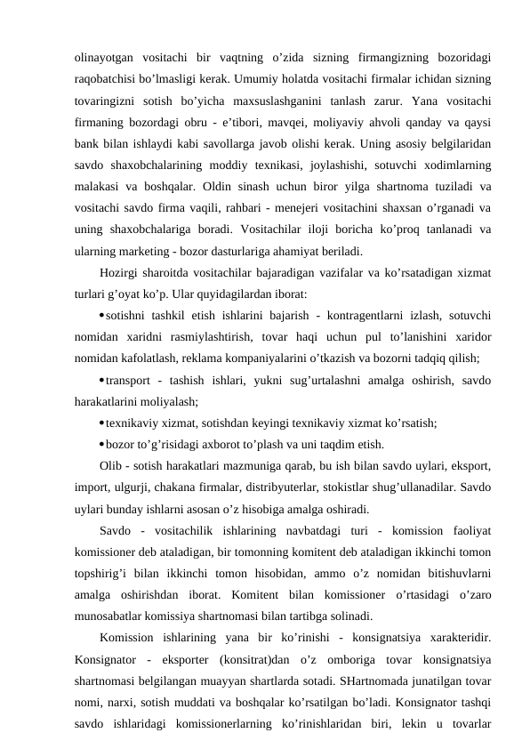 olinayotgan  vositachi  bir  vaqtning  o’zida  sizning  firmangizning  bozoridagi
raqobatchisi bo’lmasligi kerak. Umumiy holatda vositachi firmalar ichidan sizning
tovaringizni  sotish  bo’yicha  maxsuslashganini  tanlash  zarur.  Yana  vositachi
firmaning bozordagi obru - e’tibori, mavqei, moliyaviy ahvoli qanday va qaysi
bank bilan ishlaydi kabi savollarga javob olishi kerak. Uning asosiy belgilaridan
savdo  shaxobchalarining  moddiy  texnikasi,  joylashishi,  sotuvchi  xodimlarning
malakasi  va  boshqalar.  Oldin  sinash  uchun biror  yilga shartnoma  tuziladi  va
vositachi savdo firma vaqili, rahbari - menejeri vositachini shaxsan o’rganadi va
uning  shaxobchalariga  boradi.  Vositachilar  iloji  boricha  ko’proq  tanlanadi  va
ularning marketing - bozor dasturlariga ahamiyat beriladi.
Hozirgi sharoitda vositachilar bajaradigan vazifalar va ko’rsatadigan xizmat
turlari g’oyat ko’p. Ular quyidagilardan iborat:
sotishni  tashkil  etish  ishlarini  bajarish  -  kontragentlarni  izlash,  sotuvchi
nomidan  xaridni  rasmiylashtirish,  tovar  haqi  uchun  pul  to’lanishini  xaridor
nomidan kafolatlash, reklama kompaniyalarini o’tkazish va bozorni tadqiq qilish;
transport  -  tashish  ishlari,  yukni  sug’urtalashni  amalga  oshirish,  savdo
harakatlarini moliyalash;
texnikaviy xizmat, sotishdan keyingi texnikaviy xizmat ko’rsatish;
bozor to’g’risidagi axborot to’plash va uni taqdim etish.
Olib - sotish harakatlari mazmuniga qarab, bu ish bilan savdo uylari, eksport,
import, ulgurji, chakana firmalar, distribyuterlar, stokistlar shug’ullanadilar. Savdo
uylari bunday ishlarni asosan o’z hisobiga amalga oshiradi.
Savdo  -  vositachilik  ishlarining  navbatdagi  turi  -  komission  faoliyat
komissioner deb ataladigan, bir tomonning komitent deb ataladigan ikkinchi tomon
topshirig’i  bilan  ikkinchi  tomon  hisobidan,  ammo  o’z  nomidan  bitishuvlarni
amalga  oshirishdan  iborat.  Komitent  bilan  komissioner  o’rtasidagi  o’zaro
munosabatlar komissiya shartnomasi bilan tartibga solinadi.
Komission  ishlarining  yana  bir  ko’rinishi  -  konsignatsiya  xarakteridir.
Konsignator  -  eksporter  (konsitrat)dan  o’z  omboriga  tovar  konsignatsiya
shartnomasi belgilangan muayyan shartlarda sotadi. SHartnomada junatilgan tovar
nomi, narxi, sotish muddati va boshqalar ko’rsatilgan bo’ladi. Konsignator tashqi
savdo  ishlaridagi  komissionerlarning  ko’rinishlaridan  biri,  lekin  u  tovarlar
