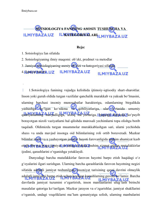 Ilmiybaza.uz 
 
 
 
SOTSIOLOGIYA FANINING ASOSIY TUSHUNCHA VA 
KATEGORIYALARI 
 
Reja: 
1. Sotsiologiya fan sifatida 
2. Sotsiologiyaning ilmiy maqomi: ob’ekt, predmet va metodlar 
3. Jamiyat sotsiologiyaning asosiy ob’ekti va kategoriyasi sifatida 
4. Jamiyat turlari  
 
 
1.Sotsiologiya fanining vujudga kelishida ijtimoiy-iqtisodiy shart-sharoitlar. 
Inson yoki guruh oldida turgan vazifalar qanchalik murakkab va yuksak bo‘lmasini, 
ularning barchasi insoniy munosabatlar harakteriga, odamlarning birgalikda 
yashashga bo‘lgan ko‘nikma va qobiliyatlariga, ular o‘rtasida umumiy 
qadriyatlarning mavjudligiga, axloq me’yorlariga, bugungi dunyoda ko‘payib 
borayotgan nizoli vaziyatlarni hal qilishda murosali yechimlarni topa olishga borib 
taqaladi. Oldimizda turgan muammolar murakkablashgan sari, ularni yechishda 
shaxs va unda mavjud insonga oid bilimlarining roli ortib boraveradi. Mazkur 
bilimlar inson va u yashayotgan jamiyat hayoti farovanligida muhim ahamiyat kasb 
etadi. Bu esa bizga jamiyat va uning rivojida muhim xizmat qilgan mutafakkirlar 
ijodini, qarashlarini o‘rganishga yetaklaydi. 
Dunyodagi barcha mutafakkirlar farovon hayotni barpo etish haqidagi o‘z 
g‘oyalarini ilgari surishgan. Ularning barcha qarashlarida farovon hayotning negizi 
sifatida adolatli jamiyat tushunilgan. Insoniyat tarixining qaysi davrini olmaylik 
adolatli jamiyatni barpo etish uchun kechgan kurashlarning guvohi bo‘lamiz. Barcha 
davrlarda jamiyat tuzumini o‘zgartirish, inson manfaatlarini ulug‘lash birinchi 
masalalar qatoriga ko‘tarilgan. Mazkur jarayon va o‘zgarishlar, jamiyat shakllarini 
o‘rganish, undagi voqeliklarni ma’lum qonuniyatga solish, ularning manbalarini 
