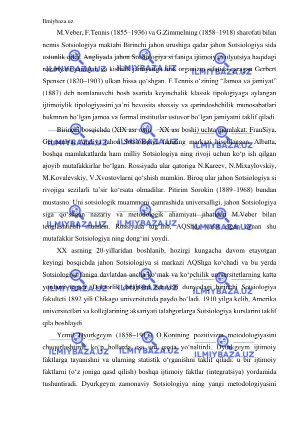 Ilmiybaza.uz 
 
M.Veber, F.Tennis (1855–1936) va G.Zimmelning (1858–1918) sharofati bilan 
nemis Sotsiologiya maktabi Birinchi jahon urushiga qadar jahon Sotsiologiya sida 
ustunlik qildi. Angliyada jahon Sotsiologiya si faniga ijtimoiy evolyutsiya haqidagi 
nazariyani yaratgan va kishilik jamiyatiga tirik organizm sifatida qaragan Gerbert 
Spenser (1820–1903) ulkan hissa qo‘shgan. F.Tennis o‘zining “Jamoa va jamiyat” 
(1887) deb nomlanuvchi bosh asarida keyinchalik klassik tipologiyaga aylangan 
ijtimoiylik tipologiyasini,ya’ni bevosita shaxsiy va qarindoshchilik munosabatlari 
hukmron bo‘lgan jamoa va formal institutlar ustuvor bo‘lgan jamiyatni taklif qiladi.  
Birinchi bosqichda (XIX asr oxiri – XX asr boshi) uchta mamlakat: FranSiya, 
Germaniya, Angliya jahon Sotsiologiya fanining markazi hisoblangan. Albatta, 
boshqa mamlakatlarda ham milliy Sotsiologiya ning rivoji uchun ko‘p ish qilgan 
ajoyib mutafakkirlar bo‘lgan. Rossiyada ular qatoriga N.Kareev, N.Mixaylovskiy, 
M.Kovalevskiy, V.Xvostovlarni qo‘shish mumkin. Biroq ular jahon Sotsiologiya si 
rivojiga sezilarli ta’sir ko‘rsata olmadilar. Pitirim Sorokin (1889–1968) bundan 
mustasno. Uni sotsiologik muammoni qamrashida universalligi, jahon Sotsiologiya 
siga qo‘shgan nazariy va metodologik ahamiyati jihatidan M.Veber bilan 
tenglashtirish mumkin. Rossiyada tug‘ilib, AQShda vafot etgan aynan shu 
mutafakkir Sotsiologiya ning dong‘ini yoydi.  
XX asrning 20-yillaridan boshlanib, hozirgi kungacha davom etayotgan 
keyingi bosqichda jahon Sotsiologiya si markazi AQShga ko‘chadi va bu yerda 
Sotsiologiya faniga davlatdan ancha ko‘mak va ko‘pchilik universitetlarning katta 
yordami tegadi. Doktorlik darajasini beruvchi dunyodagi birinchi Sotsiologiya 
fakulteti 1892 yili Chikago universitetida paydo bo‘ladi. 1910 yilga kelib, Amerika 
universitetlari va kollejlarining aksariyati talabgorlarga Sotsiologiya kurslarini taklif 
qila boshlaydi. 
Yemil Dyurkgeym (1858–1917) O.Kontning pozitivizm metodologiyasini 
chuqurlashtirdi, ko‘p hollarda esa uni qayta yo‘naltirdi. Dyurkgeym ijtimoiy 
faktlarga tayanishni va ularning statistik o‘rganishni taklif qiladi: u bir ijtimoiy 
faktlarni (o‘z joniga qasd qilish) boshqa ijtimoiy faktlar (integratsiya) yordamida 
tushuntiradi. Dyurkgeym zamonaviy Sotsiologiya ning yangi metodologiyasini 
