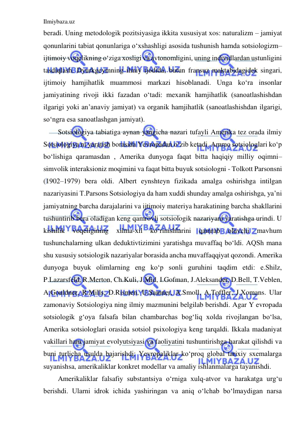 Ilmiybaza.uz 
 
beradi. Uning metodologik pozitsiyasiga ikkita xususiyat xos: naturalizm – jamiyat 
qonunlarini tabiat qonunlariga o‘xshashligi asosida tushunish hamda sotsiologizm–
ijtimoiy voqelikning o‘ziga xosligi va avtonomligini, uning individlardan ustunligini 
tasdiqlash. Dyurkgeymning ilmiy ijodida, butun fransuz maktabidagidek singari, 
ijtimoiy hamjihatlik muammosi markazi hisoblanadi. Unga ko‘ra insonlar 
jamiyatining rivoji ikki fazadan o‘tadi: mexanik hamjihatlik (sanoatlashishdan 
ilgarigi yoki an’anaviy jamiyat) va organik hamjihatlik (sanoatlashishdan ilgarigi, 
so‘ngra esa sanoatlashgan jamiyat). 
Sotsiologiya tabiatiga aynan yangicha nazari tufayli Amerika tez orada ilmiy 
Sotsiologiya ni yaratish borasida Yevropadan o‘zib ketadi. Ammo sotsiologlari ko‘p 
bo‘lishiga qaramasdan , Amerika dunyoga faqat bitta haqiqiy milliy oqimni–
simvolik interaksioniz moqimini va faqat bitta buyuk sotsiologni - Tolkott Parsonsni 
(1902–1979) bera oldi. Albert eynshteyn fizikada amalga oshirishga intilgan 
nazariyasini T.Parsons Sotsiologiya da ham xuddi shunday amalga oshirishga, ya’ni 
jamiyatning barcha darajalarini va ijtimoiy materiya harakatining barcha shakllarini 
tushuntirib bera oladigan keng qamrovli sotsiologik nazariyani yaratishga urindi. U 
kishilik 
voqeligining 
xilma-xil 
ko‘rinishlarini 
qamrab 
oluvchi 
mavhum 
tushunchalarning ulkan deduktivtizimini yaratishga muvaffaq bo‘ldi. AQSh mana 
shu xususiy sotsiologik nazariyalar borasida ancha muvaffaqqiyat qozondi. Amerika 
dunyoga buyuk olimlarning eng ko‘p sonli guruhini taqdim etdi: e.Shilz, 
P.Lazarsfeld, R.Merton, Ch.Kuli, J.Mid, I.Gofman, J.Aleksander, D.Bell, T.Veblen, 
A.Gouldner, R.Mills, D.Rismen, U.Samner, A.Smoll, A.Toffler, J.Xomans. Ular 
zamonaviy Sotsiologiya ning ilmiy mazmunini belgilab berishdi. Agar Y evropada 
sotsiologik g‘oya falsafa bilan chambarchas bog‘liq xolda rivojlangan bo‘lsa, 
Amerika sotsiologlari orasida sotsiol psixologiya keng tarqaldi. Ikkala madaniyat 
vakillari ham jamiyat evolyutsiyasi va faoliyatini tushuntirishga harakat qilishdi va 
buni turlicha usulda bajarishdi: Yevropaliklar ko‘proq global tarixiy sxemalarga 
suyanishsa, amerikaliklar konkret modellar va amaliy ishlanmalarga tayanishdi. 
Amerikaliklar falsafiy substantsiya o‘rniga xulq-atvor va harakatga urg‘u 
berishdi. Ularni idrok ichida yashiringan va aniq o‘lchab bo‘lmaydigan narsa 
