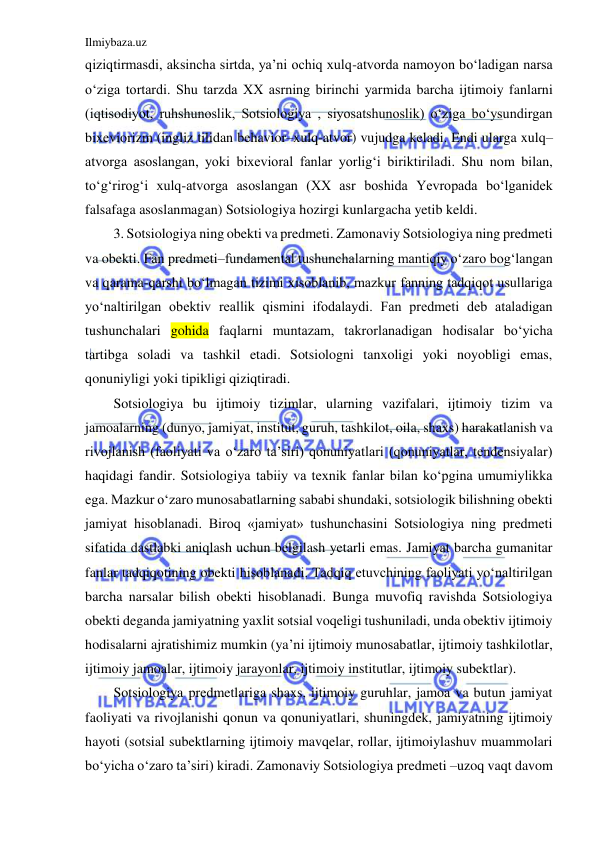 Ilmiybaza.uz 
 
qiziqtirmasdi, aksincha sirtda, ya’ni ochiq xulq-atvorda namoyon bo‘ladigan narsa 
o‘ziga tortardi. Shu tarzda XX asrning birinchi yarmida barcha ijtimoiy fanlarni 
(iqtisodiyot, ruhshunoslik, Sotsiologiya , siyosatshunoslik) o‘ziga bo‘ysundirgan 
bixeviorizm (ingliz tilidan behavior–xulq-atvor) vujudga keladi. Endi ularga xulq–
atvorga asoslangan, yoki bixevioral fanlar yorlig‘i biriktiriladi. Shu nom bilan, 
to‘g‘rirog‘i xulq-atvorga asoslangan (XX asr boshida Yevropada bo‘lganidek 
falsafaga asoslanmagan) Sotsiologiya hozirgi kunlargacha yetib keldi. 
3. Sotsiologiya ning obekti va predmeti. Zamonaviy Sotsiologiya ning predmeti 
va obekti. Fan predmeti–fundamental tushunchalarning mantiqiy o‘zaro bog‘langan 
va qarama-qarshi bo‘lmagan tizimi xisoblanib, mazkur fanning tadqiqot usullariga 
yo‘naltirilgan obektiv reallik qismini ifodalaydi. Fan predmeti deb ataladigan 
tushunchalari gohida faqlarni muntazam, takrorlanadigan hodisalar bo‘yicha 
tartibga soladi va tashkil etadi. Sotsiologni tanxoligi yoki noyobligi emas, 
qonuniyligi yoki tipikligi qiziqtiradi.  
Sotsiologiya bu ijtimoiy tizimlar, ularning vazifalari, ijtimoiy tizim va 
jamoalarning (dunyo, jamiyat, institut, guruh, tashkilot, oila, shaxs) harakatlanish va 
rivojlanish (faoliyati va o‘zaro ta’siri) qonuniyatlari (qonuniyatlar, tendensiyalar) 
haqidagi fandir. Sotsiologiya tabiiy va texnik fanlar bilan ko‘pgina umumiylikka 
ega. Mazkur o‘zaro munosabatlarning sababi shundaki, sotsiologik bilishning obekti 
jamiyat hisoblanadi. Biroq «jamiyat» tushunchasini Sotsiologiya ning predmeti 
sifatida dastlabki aniqlash uchun belgilash yetarli emas. Jamiyat barcha gumanitar 
fanlar tadqiqotining obekti hisoblanadi. Tadqiq etuvchining faoliyati yo‘naltirilgan 
barcha narsalar bilish obekti hisoblanadi. Bunga muvofiq ravishda Sotsiologiya 
obekti deganda jamiyatning yaxlit sotsial voqeligi tushuniladi, unda obektiv ijtimoiy 
hodisalarni ajratishimiz mumkin (ya’ni ijtimoiy munosabatlar, ijtimoiy tashkilotlar, 
ijtimoiy jamoalar, ijtimoiy jarayonlar, ijtimoiy institutlar, ijtimoiy subektlar). 
Sotsiologiya predmetlariga shaxs, ijtimoiy guruhlar, jamoa va butun jamiyat 
faoliyati va rivojlanishi qonun va qonuniyatlari, shuningdek, jamiyatning ijtimoiy 
hayoti (sotsial subektlarning ijtimoiy mavqelar, rollar, ijtimoiylashuv muammolari 
bo‘yicha o‘zaro ta’siri) kiradi. Zamonaviy Sotsiologiya predmeti –uzoq vaqt davom 
