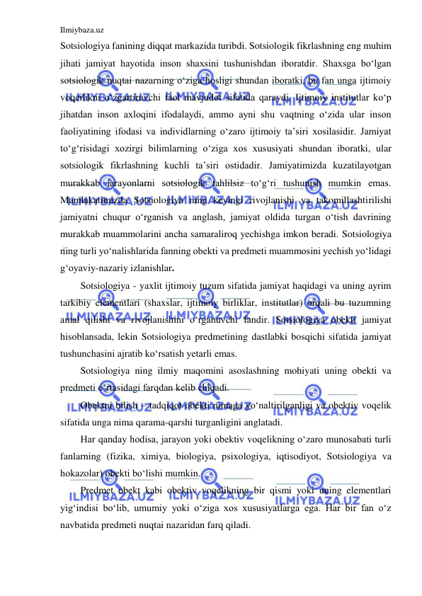 Ilmiybaza.uz 
 
Sotsiologiya fanining diqqat markazida turibdi. Sotsiologik fikrlashning eng muhim 
jihati jamiyat hayotida inson shaxsini tushunishdan iboratdir. Shaxsga bo‘lgan 
sotsiologik nuqtai nazarning o‘ziga hosligi shundan iboratki, bu fan unga ijtimoiy 
voqeilikni o‘zgartiruvchi faol mavjudot sifatida qaraydi. Ijtimoiy institutlar ko‘p 
jihatdan inson axloqini ifodalaydi, ammo ayni shu vaqtning o‘zida ular inson 
faoliyatining ifodasi va individlarning o‘zaro ijtimoiy ta’siri xosilasidir. Jamiyat 
to‘g‘risidagi xozirgi bilimlarning o‘ziga xos xususiyati shundan iboratki, ular 
sotsiologik fikrlashning kuchli ta’siri ostidadir. Jamiyatimizda kuzatilayotgan 
murakkab jarayonlarni sotsiologik tahlilsiz to‘g‘ri tushunish mumkin emas. 
Mamlakatimizda Sotsiologiya ning keyingi rivojlanishi va takomillashtirilishi 
jamiyatni chuqur o‘rganish va anglash, jamiyat oldida turgan o‘tish davrining 
murakkab muammolarini ancha samaraliroq yechishga imkon beradi. Sotsiologiya 
ning turli yo‘nalishlarida fanning obekti va predmeti muammosini yechish yo‘lidagi 
g‘oyaviy-nazariy izlanishlar. 
Sotsiologiya - yaxlit ijtimoiy tuzum sifatida jamiyat haqidagi va uning ayrim 
tarkibiy elementlari (shaxslar, ijtimoiy birliklar, institutlar) orqali bu tuzumning 
amal qilishi va rivojlanishini o‘rganuvchi fandir. Sotsiologiya obekti jamiyat 
hisoblansada, lekin Sotsiologiya predmetining dastlabki bosqichi sifatida jamiyat 
tushunchasini ajratib ko‘rsatish yetarli emas. 
Sotsiologiya ning ilmiy maqomini asoslashning mohiyati uning obekti va 
predmeti o‘rtasidagi farqdan kelib chiqadi. 
Obektni bilish – tadqiqot obekti nimaga yo‘naltirilganligi va obektiv voqelik 
sifatida unga nima qarama-qarshi turganligini anglatadi. 
Har qanday hodisa, jarayon yoki obektiv voqelikning o‘zaro munosabati turli 
fanlarning (fizika, ximiya, biologiya, psixologiya, iqtisodiyot, Sotsiologiya va 
hokazolar) obekti bo‘lishi mumkin. 
Predmet obekt kabi obektiv voqelikning bir qismi yoki uning elementlari 
yig‘indisi bo‘lib, umumiy yoki o‘ziga xos xususiyatlarga ega. Har bir fan o‘z 
navbatida predmeti nuqtai nazaridan farq qiladi. 

