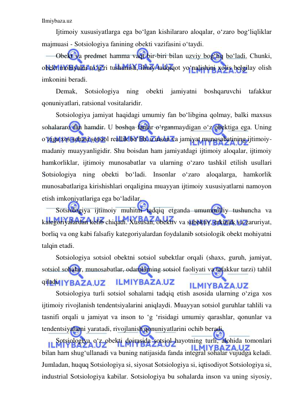 Ilmiybaza.uz 
 
Ijtimoiy xususiyatlarga ega bo‘lgan kishilararo aloqalar, o‘zaro bog‘liqliklar 
majmuasi - Sotsiologiya fanining obekti vazifasini o‘taydi. 
Obekt va predmet hamma vaqt bir-biri bilan uzviy bog‘liq bo‘ladi. Chunki, 
obekt mohiyatni to‘g‘ri tushunish, ilmiy tadqiqot yo‘nalishini xolis belgilay olish 
imkonini beradi. 
Demak, 
Sotsiologiya 
ning 
obekti 
jamiyatni 
boshqaruvchi 
tafakkur 
qonuniyatlari, ratsional vositalaridir. 
Sotsiologiya jamiyat haqidagi umumiy fan bo‘libgina qolmay, balki maxsus 
sohalararo fan hamdir. U boshqa fanlar o‘rganmaydigan o‘z obektiga ega. Uning 
o‘ziga xos sohasi sotsiol reallik bo‘lib, u inson va jamiyat munosabatining ijtimoiy-
madaniy muayyanligidir. Shu boisdan ham jamiyatdagi ijtimoiy aloqalar, ijtimoiy 
hamkorliklar, ijtimoiy munosabatlar va ularning o‘zaro tashkil etilish usullari 
Sotsiologiya ning obekti bo‘ladi. Insonlar o‘zaro aloqalarga, hamkorlik 
munosabatlariga kirishishlari orqaligina muayyan ijtimoiy xususiyatlarni namoyon 
etish imkoniyatlariga ega bo‘ladilar. 
Sotsiologiya ijtimoiy muhitni tadqiq etganda umummilliy tushuncha va 
kategoriyalardan kelib chiqadi. Xususan, obektiv va subektiv, erkinlik va zaruriyat, 
borliq va ong kabi falsafiy kategoriyalardan foydalanib sotsiologik obekt mohiyatni 
talqin etadi. 
Sotsiologiya sotsiol obektni sotsiol subektlar orqali (shaxs, guruh, jamiyat, 
sotsiol sohalar, munosabatlar, odamlarning sotsiol faoliyati va tafakkur tarzi) tahlil 
qiladi. 
Sotsiologiya turli sotsiol sohalarni tadqiq etish asosida ularning o‘ziga xos 
ijtimoiy rivojlanish tendentsiyalarini aniqlaydi. Muayyan sotsiol guruhlar tahlili va 
tasnifi orqali u jamiyat va inson to ‘g ‘risidagi umumiy qarashlar, qonunlar va 
tendentsiyalarni yaratadi, rivojlanish qonuniyatlarini ochib beradi. 
Sotsiologiya o‘z obekti doirasida sotsiol hayotning turli, alohida tomonlari 
bilan ham shug‘ullanadi va buning natijasida fanda integral sohalar vujudga keladi. 
Jumladan, huquq Sotsiologiya si, siyosat Sotsiologiya si, iqtisodiyot Sotsiologiya si, 
industrial Sotsiologiya kabilar. Sotsiologiya bu sohalarda inson va uning siyosiy, 
