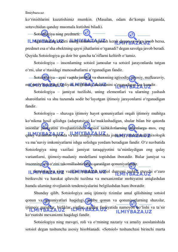 Ilmiybaza.uz 
 
ko‘rinishlarini kuzatishimiz mumkin. (Masalan, odam do‘konga kirganida, 
sotuvchidan qanday muomala kutishni biladi). 
Sotsiologiya ning predmeti: 
Agar fanning obekti uning nimani o‘rganish kerak degan savolga javob bersa, 
predmet esa o‘sha obektning qaysi jihatlarini o‘rganadi? degan savolga javob beradi. 
Quyida Sotsiologiya ga doir bir qancha ta’riflarni keltirib o‘tamiz. 
Sotsiologiya – insonlarning sotsiol jamoalar va sotsiol jarayonlarda tutgan 
o‘rni, ular o‘rtasidagi munosabatlarni o‘rganadigan fandir. 
Sotsiologiya – ayni vaqtda jamiyat va shaxsning iqtisodiy, siyosiy, mafkuraviy, 
ma’naviy hayotdagi faoliyati va ijtimoiy mazmunini o‘rganadigan fan hamdir. 
Sotsiologiya – jamiyat tuzilishi, uning elementlari va ularning yashash 
sharoitlarini va shu tuzumda sodir bo‘layotgan ijtimoiy jarayonlarni o‘rganadigan 
fandir.  
Sotsiologiya – shaxsga ijtimoiy hayot qonuniyatlari orqali ijtimoiy muhitga 
ko‘nikma hosil qilishga (adaptatsiya) ko‘maklashadigan, shular bilan bir qatorda 
insonlar jamiyatini rivojlantirishda sotsiol tashkilotlarning insonlarga mos, eng 
qulay variantini topishda va uni amalga oshirishda jismoniy, emotsional-psixologik 
va ma’naviy imkoniyatlarni ishga solishga yordam beradigan fandir. O‘z navbatida 
Sotsiologiya ning vazifasi jamiyat taraqqiyotini ta’minlaydigan eng qulay 
variantlarni, ijtimoiy-madaniy modellarni topishdan iboratdir. Bular jamiyat va 
insonning o‘z-o‘zini takomillashtirishga qaratilgan qonuniyatlardir. 
Sotsiologiya ning vazifasi murakkab sotsiol dunyoni tashkil etuvchi o‘zaro 
birikuvchi va harakat qiluvchi tuzilma va mexanizmlar mohiyatini aniqlashdan 
hamda ularning rivojlanish tendensiyalarini belgilashdan ham iboratdir. 
Shunday qilib, Sotsiologiya aniq ijtimoiy tizimlar amal qilishining sotsiol 
qonun va qonuniyatlari haqidagi, ushbu qonun va qonuniyatlarning shaxslar, 
ijtimoiy guruhlar, birliklar, sinflar, xalqlar faoliyatida namoyon bo‘lishi va ta’sir 
ko‘rsatishi mexanizmi haqidagi fandir. 
Sotsiologiya ning mavqei, roli va o‘rnining nazariy va amaliy asoslanishida 
sotsiol degan tushuncha asosiy hisoblanadi. «Sotsiol» tushunchasi birinchi marta 
