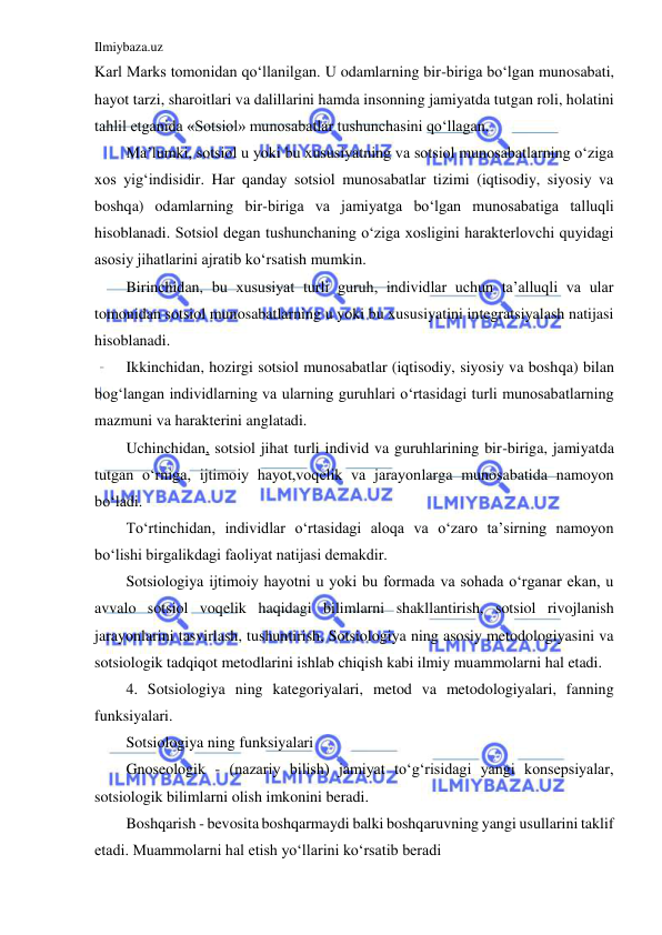 Ilmiybaza.uz 
 
Karl Marks tomonidan qo‘llanilgan. U odamlarning bir-biriga bo‘lgan munosabati, 
hayot tarzi, sharoitlari va dalillarini hamda insonning jamiyatda tutgan roli, holatini 
tahlil etganida «Sotsiol» munosabatlar tushunchasini qo‘llagan. 
Ma’lumki, sotsiol u yoki bu xususiyatning va sotsiol munosabatlarning o‘ziga 
xos yig‘indisidir. Har qanday sotsiol munosabatlar tizimi (iqtisodiy, siyosiy va 
boshqa) odamlarning bir-biriga va jamiyatga bo‘lgan munosabatiga talluqli 
hisoblanadi. Sotsiol degan tushunchaning o‘ziga xosligini harakterlovchi quyidagi 
asosiy jihatlarini ajratib ko‘rsatish mumkin. 
Birinchidan, bu xususiyat turli guruh, individlar uchun ta’alluqli va ular 
tomonidan sotsiol munosabatlarning u yoki bu xususiyatini integratsiyalash natijasi 
hisoblanadi. 
Ikkinchidan, hozirgi sotsiol munosabatlar (iqtisodiy, siyosiy va boshqa) bilan 
bog‘langan individlarning va ularning guruhlari o‘rtasidagi turli munosabatlarning 
mazmuni va harakterini anglatadi. 
Uchinchidan, sotsiol jihat turli individ va guruhlarining bir-biriga, jamiyatda 
tutgan o‘rniga, ijtimoiy hayot,voqelik va jarayonlarga munosabatida namoyon 
bo‘ladi. 
To‘rtinchidan, individlar o‘rtasidagi aloqa va o‘zaro ta’sirning namoyon 
bo‘lishi birgalikdagi faoliyat natijasi demakdir. 
Sotsiologiya ijtimoiy hayotni u yoki bu formada va sohada o‘rganar ekan, u 
avvalo sotsiol voqelik haqidagi bilimlarni shakllantirish, sotsiol rivojlanish 
jarayonlarini tasvirlash, tushuntirish, Sotsiologiya ning asosiy metodologiyasini va 
sotsiologik tadqiqot metodlarini ishlab chiqish kabi ilmiy muammolarni hal etadi. 
4. Sotsiologiya ning kategoriyalari, metod va metodologiyalari, fanning 
funksiyalari.  
Sotsiologiya ning funksiyalari 
Gnoseologik - (nazariy bilish) jamiyat to‘g‘risidagi yangi konsepsiyalar, 
sotsiologik bilimlarni olish imkonini beradi. 
Boshqarish - bevosita boshqarmaydi balki boshqaruvning yangi usullarini taklif 
etadi. Muammolarni hal etish yo‘llarini ko‘rsatib beradi  
