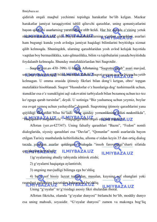 Ilmiybaza.uz 
 
qidirish orqali maqbul yechimni topishga harakatlar bo‘lib kelgan. Mazkur 
harakatlar jamiyat taraqqiyotini tahlil qiluvchi qarashlar, uning qonuniyatlarini 
bayon qiluvchi asarlarning yaratilishiga olib keldi. Har bir davrda o‘zining yetuk 
mutaxassislarini kashf qildi. Buyuk mutafakkirlarning o‘gitlari, qarashlari, asarlari 
ham bugungi kunda yosh avlodga jamiyat haqidagi bilimlarini boyitishga xizmat 
qilib kelmoqda. Shuningdek, ularning qarashlaridan yosh avlod kelajak hayotida 
vaqtdan boy bermaslikkka, xato qilmaslikka, bilim va tajribalarini yanada boyitishda 
foydalanib kelmoqda. Shunday mutafakkirlardan biri Suqrotdir. 
Suqrot (yer.av 470–399). U haqda Aflotuning “Suqrotni alqab” asari mavjud, 
uni faqat shu asar orqali bilish mumkin. Sababi, Suqrot yozgan asarlar bizgacha yetib 
kelmagan. U omma orasida ijtimoiy fikrlari bilan dong‘i ketgan, obro‘ topgan 
mutafakkir hisoblanadi. Suqrot “Husndorlar o‘z husnlariga dog‘ tushirmaslik uchun, 
xunuklar esa o‘z xunukligini aql-zakovatini tarbiyalash bilan bezamoq uchun tez-tez 
ko‘zguga qarab tursinlar”, deydi. U xotiniga “Biz yashamoq uchun yeymiz, boylar 
esa ovqat yemoq uchun yashaydilar” degandi. Suqrotning ijtimoiy qarashlarini yana 
quyidagi fikrlardan bilsa bo‘ladi: “Har qanday yomonlikning ildizi nodonlikda”, 
“Haqiqatni o‘zingdan izla”. “Haqiqatga bahs orqali erishish mumkin”. 
Aflotun (yer.av427347). Uning falsafiy qarashlari “Bazm”, “Fedon” nomli 
dialoglarida, siyosiy qarashlari esa “Davlat”, “Qonunlar” nomli asarlarida bayon 
etilgan.Tarixiy manbalarda keltirilishicha, alloma o‘zidan keyin 35 dan ortiq dialog 
tarzda yozilgan asarlar qoldirgan. Dialogda “insoh farovonligi”sharti sifatida 
quyidagilar keltiriladi: 
1)g‘oyalarning abadiy tabiyatda ishtirok etishi; 
2) g‘oyalarni haqiqatga aylantirish; 
3) ongning mavjudligi bilimga ega bo‘shliq; 
4) ba’zi sof hissiy lazzat turlaridan, masalan, kuyning sof ohanglari yoki 
rasmdagi gullarning lazzatidan bahramand bo‘shliq. 
Uning “g‘oyalar” to‘g‘risidagi asosiy fikri shulardan iborat. 
Aflotun fikricha, olamda “g‘oyalar dunyosi” birlamchi bo‘lib, moddiy dunyo 
esa uning mahsuli, soyasidir. “G‘oyalar dunyosi” zamon va makonga bog‘liq 
