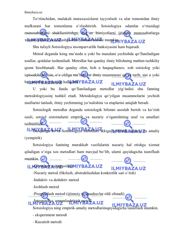 Ilmiybaza.uz 
 
To‘rtinchidan, malakali mutaxassislarni tayyorlash va ular tomonidan ilmiy 
mafkurani har tomonlama o‘zlashtirish. Sotsiologiya odamlar o‘rtasidagi 
munosabatlarni shakllantirishga, uyg‘un hissiyotlarni ijtimoiy munosabatlarga 
xizmat qildirib yaxshilashga ham yordam berishi mumkin. 
Shu tufayli Sotsiologiya insonparvarlik funksiyasini ham bajaradi. 
Metod deganda keng ma’noda u yoki bu masalani yechishda qo‘llaniladigan 
usullar, qoidalar tushuniladi. Metodlar har qanday ilmiy bilishning muhim tashkiliy 
qismi hisoblanadi. Har qanday olim, hoh u huquqshunos, xoh sotsiolog yoki 
iqtisodchi bo‘lsin, o‘z oldiga ma’lum bir ilmiy muammoni qo‘ya turib, uni u yoki 
bu metodlar yordamida hal qiladi. 
U yoki bu fanda qo‘llaniladigan metodlar yig‘indisi shu fanning 
metodologiyasini tashkil etadi. Metodologiya qo‘yilgan muammolarni yechish 
usullarini tanlash, ilmiy yechimning yo‘nalishini va etaplarini aniqlab beradi. 
Sotsiologik metodlar deganda sotsiologik bilimni asoslab berish va ko‘rish 
usuli, sotsiol sistemalarni empirik va nazariy o‘rganishning usul va amallari 
tushuniladi. 
Darajasiga ko‘ra Sotsiologiya metodlari ikkiga bo‘linadi: nazariy va amaliy 
(yempirik) 
Sotsiologiya fanining murakkab vazifalarini nazariy hal etishga xizmat 
qiladigan o‘ziga xos metodlari ham mavjud bo‘lib, ularni quyidagicha tasniflash 
mumkin. 
-Qiyoslash va taqqoslash 
-Nazariy metod (fikrlash, abstraktlashdan konkretlik sari o`tish) 
-Induktiv va deduktiv metod 
-Izohlash metod 
-Prognozlash metod (ijtimoiy to‘qnashuvlar oldi olinadi) 
-Integratsiya, umumlashtirish metod 
Sotsiologiya ning empirik-amaliy metodlariniquyidagicha tasniflash mumkin. 
- eksperiment metodi  
- Kuzatish metodi  
