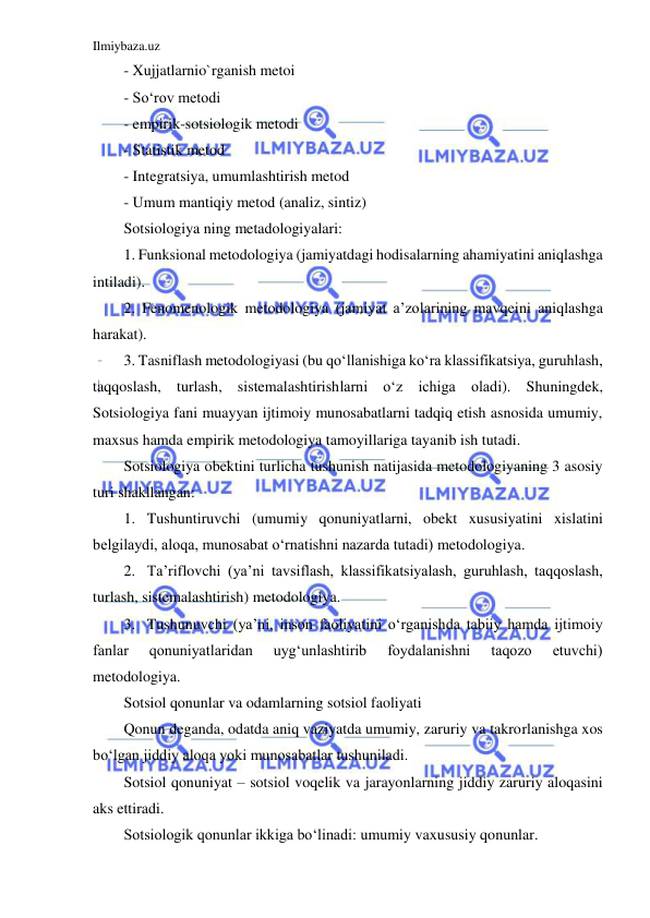 Ilmiybaza.uz 
 
- Xujjatlarnio`rganish metoi  
- So‘rov metodi  
- empirik-sotsiologik metodi  
- Statistik metod 
- Integratsiya, umumlashtirish metod 
- Umum mantiqiy metod (analiz, sintiz) 
Sotsiologiya ning metadologiyalari: 
1. Funksional metodologiya (jamiyatdagi hodisalarning ahamiyatini aniqlashga 
intiladi). 
2. Fenomenologik metodologiya (jamiyat a’zolarining mavqeini aniqlashga 
harakat).  
3. Tasniflash metodologiyasi (bu qo‘llanishiga ko‘ra klassifikatsiya, guruhlash, 
taqqoslash, turlash, sistemalashtirishlarni o‘z ichiga oladi). Shuningdek, 
Sotsiologiya fani muayyan ijtimoiy munosabatlarni tadqiq etish asnosida umumiy, 
maxsus hamda empirik metodologiya tamoyillariga tayanib ish tutadi. 
Sotsiologiya obektini turlicha tushunish natijasida metodologiyaning 3 asosiy 
turi shakllangan: 
1. Tushuntiruvchi (umumiy qonuniyatlarni, obekt xususiyatini xislatini 
belgilaydi, aloqa, munosabat o‘rnatishni nazarda tutadi) metodologiya. 
2. Ta’riflovchi (ya’ni tavsiflash, klassifikatsiyalash, guruhlash, taqqoslash, 
turlash, sistemalashtirish) metodologiya. 
3. Tushunuvchi (ya’ni, inson faoliyatini o‘rganishda tabiiy hamda ijtimoiy 
fanlar 
qonuniyatlaridan 
uyg‘unlashtirib 
foydalanishni 
taqozo 
etuvchi) 
metodologiya. 
Sotsiol qonunlar va odamlarning sotsiol faoliyati 
Qonun deganda, odatda aniq vaziyatda umumiy, zaruriy va takrorlanishga xos 
bo‘lgan jiddiy aloqa yoki munosabatlar tushuniladi. 
Sotsiol qonuniyat – sotsiol voqelik va jarayonlarning jiddiy zaruriy aloqasini 
aks ettiradi. 
Sotsiologik qonunlar ikkiga bo‘linadi: umumiy vaxususiy qonunlar. 
