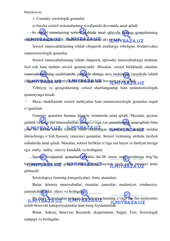 Ilmiybaza.uz 
 
1.  Umumiy sotsiologik qonunlar: 
a) barcha sotsiol sistemalarning rivojlanishi davomida amal qiladi. 
b) sotsiol tizimlarning sotsiol muhitda amal qiluvchi boshqa qonunlarining 
mohiyatini aniqlab berib, fundamental asoslarini aks ettiradi. 
Sotsiol munosabatlarning ishlab chiqarish usullariga tobeligini ifodalovchisi 
umumsotsiologik qonunlar. 
Sotsiol munosabatlarning ishlab chiqarish, iqtisodiy munosabatlarga nisbatan 
faol roli ham muhim sotsiol qonuniyatdir. Masalan, sotsiol birliklarda odamlar 
munosabatlarining yaxlitlanishi, jamoada shunga mos muhitning yaratilishi ishlab 
chiqarish rivojiga, umumiy holda jamiyatga ham bevosita ta’sir qiladi. 
Yehtiyoj va qiziqishlarning sotsiol shartlanganligi ham umumsotsiologik 
qonuniyatga kiradi. 
Shaxs shakllanishi sotsiol mohiyatini ham umumsotsiologik qonunlar orqali 
o‘rganiladi. 
Umumiy qonunlar hamma ijtimoiy tizimlarda amal qiladi. Masalan, qiymat 
qonuni va tovar pul munosabatlari qonuni o‘ziga xos qonunlarning amal qilishi bitta 
yoki bir nechta sotsiol tizimlar bilan cheklangan (masalan, bir jamiyat turidan 
ikkinchisiga o‘tish.Xususiy (maxsus) qonunlar. Sotsiol tizimning alohida tuzilish 
sohalarida amal qiladi. Masalan, sotsiol birliklar o‘ziga xos hayot va faoliyat tarziga 
ega: sinfiy, milliy, oilaviy-kundalik va boshqalar.  
Sotsiol rivojlanish qonunlari obektiv bo‘lib inson ongi, irodasiga bog‘liq 
bo‘lmagan holda amal qiladi. Lekin ijtimoiy hayotda hech narsa insonsiz amal 
qilmaydi.  
Sotsiologiya fanining kategoriyalari, ilmiy atamalari. 
Bular: ijtimoiy munosabatlar; stratalar; jamoalar; madaniyat; tendensiya; 
jamoatchilik fikri; shaxs va boshqalar. 
Bu ilmiy atamalardan tashqari Sotsiologiya fanining o‘ziga xos fan mohiyatini 
ochib beruvchi kategoriyalaridan ham keng foydalaniladi. 
Bular: Anketa; Intervyu; Kuzatish; eksperiment; Xujjat; Test; Sotsiologik 
tadqiqot va boshqalar. 
