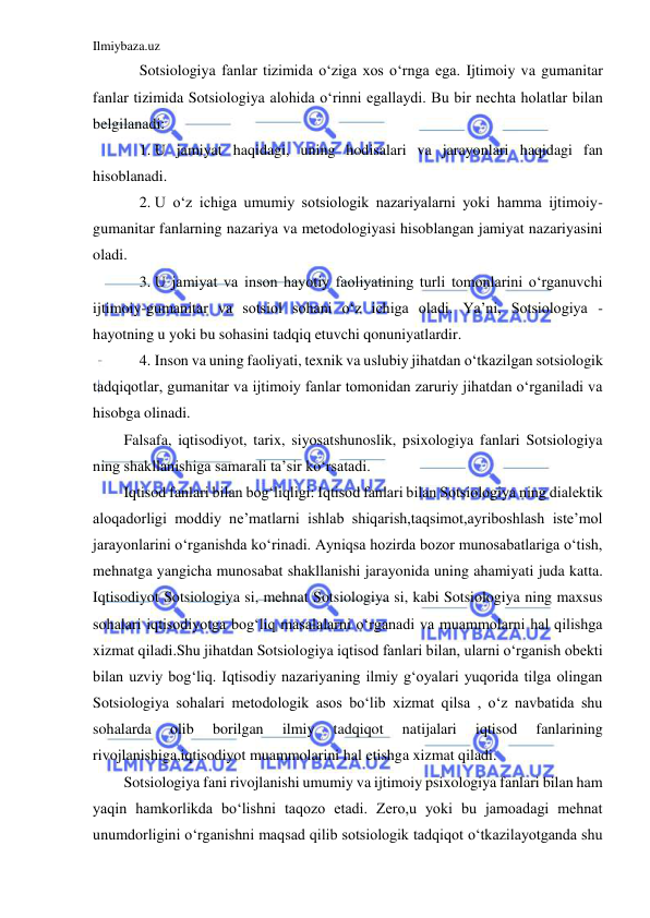 Ilmiybaza.uz 
 
Sotsiologiya fanlar tizimida o‘ziga xos o‘rnga ega. Ijtimoiy va gumanitar 
fanlar tizimida Sotsiologiya alohida o‘rinni egallaydi. Bu bir nechta holatlar bilan 
belgilanadi: 
1. U jamiyat haqidagi, uning hodisalari va jarayonlari haqidagi fan 
hisoblanadi. 
2. U o‘z ichiga umumiy sotsiologik nazariyalarni yoki hamma ijtimoiy- 
gumanitar fanlarning nazariya va metodologiyasi hisoblangan jamiyat nazariyasini 
oladi. 
3. U jamiyat va inson hayotiy faoliyatining turli tomonlarini o‘rganuvchi 
ijtimoiy-gumanitar va sotsiol sohani o‘z ichiga oladi. Ya’ni, Sotsiologiya - 
hayotning u yoki bu sohasini tadqiq etuvchi qonuniyatlardir. 
4. Inson va uning faoliyati, texnik va uslubiy jihatdan o‘tkazilgan sotsiologik 
tadqiqotlar, gumanitar va ijtimoiy fanlar tomonidan zaruriy jihatdan o‘rganiladi va 
hisobga olinadi. 
Falsafa, iqtisodiyot, tarix, siyosatshunoslik, psixologiya fanlari Sotsiologiya 
ning shakllanishiga samarali ta’sir ko‘rsatadi. 
Iqtisod fanlari bilan bog‘liqligi: Iqtisod fanlari bilan Sotsiologiya ning dialektik 
aloqadorligi moddiy ne’matlarni ishlab shiqarish,taqsimot,ayriboshlash iste’mol 
jarayonlarini o‘rganishda ko‘rinadi. Ayniqsa hozirda bozor munosabatlariga o‘tish, 
mehnatga yangicha munosabat shakllanishi jarayonida uning ahamiyati juda katta. 
Iqtisodiyot Sotsiologiya si, mehnat Sotsiologiya si, kabi Sotsiologiya ning maxsus 
sohalari iqtisodiyotga bog‘liq masalalarni o‘rganadi va muammolarni hal qilishga 
xizmat qiladi.Shu jihatdan Sotsiologiya iqtisod fanlari bilan, ularni o‘rganish obekti 
bilan uzviy bog‘liq. Iqtisodiy nazariyaning ilmiy g‘oyalari yuqorida tilga olingan 
Sotsiologiya sohalari metodologik asos bo‘lib xizmat qilsa , o‘z navbatida shu 
sohalarda 
olib 
borilgan 
ilmiy 
tadqiqot 
natijalari 
iqtisod 
fanlarining 
rivojlanishiga,iqtisodiyot muammolarini hal etishga xizmat qiladi. 
Sotsiologiya fani rivojlanishi umumiy va ijtimoiy psixologiya fanlari bilan ham 
yaqin hamkorlikda bo‘lishni taqozo etadi. Zero,u yoki bu jamoadagi mehnat 
unumdorligini o‘rganishni maqsad qilib sotsiologik tadqiqot o‘tkazilayotganda shu 
