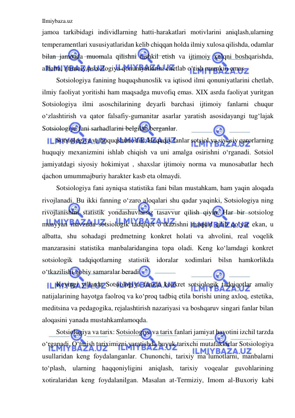 Ilmiybaza.uz 
 
jamoa tarkibidagi individlarning hatti-harakatlari motivlarini aniqlash,ularning 
temperamentlari xususiyatlaridan kelib chiqqan holda ilmiy xulosa qilishda, odamlar 
bilan jamoada muomala qilishni tashkil etish va ijtimoiy xulqni boshqarishda, 
albatta, ijtimoiy psixologiya qonuniyatlarini chetlab o‘tish mumkin emas. 
Sotsiologiya fanining huquqshunoslik va iqtisod ilmi qonuniyatlarini chetlab, 
ilmiy faoliyat yoritishi ham maqsadga muvofiq emas. XIX asrda faoliyat yuritgan 
Sotsiologiya ilmi asoschilarining deyarli barchasi ijtimoiy fanlarni chuqur 
o‘zlashtirish va qator falsafiy-gumanitar asarlar yaratish asosidayangi tug‘lajak 
Sotsiologiya fani sarhadlarini belgilab berganlar.  
Sotsiologiya va huquqshunoslik: Huquqiy fanlar sotsiol va siyosiy qarorlarning 
huquqiy mexanizmini ishlab chiqish va uni amalga osirishni o‘rganadi. Sotsiol 
jamiyatdagi siyosiy hokimiyat , shaxslar ijtimoiy norma va munosabatlar hech 
qachon umummajburiy harakter kasb eta olmaydi. 
Sotsiologiya fani ayniqsa statistika fani bilan mustahkam, ham yaqin aloqada 
rivojlanadi. Bu ikki fanning o‘zaro aloqalari shu qadar yaqinki, Sotsiologiya ning 
rivojlanishini statistik yondashuvlarsiz tasavvur qilish qiyin. Har bir sotsiolog 
muayyan mavzuda sotsiologik tadqiqot o‘tkazishni maqsad qilib qo‘yar ekan, u 
albatta, shu sohadagi predmetning konkret holati va ahvolini, real voqelik 
manzarasini statistika manbalaridangina topa oladi. Keng ko‘lamdagi konkret 
sotsiologik tadqiqotlarning statistik idoralar xodimlari bilsn hamkorlikda 
o‘tkazilishi ijobiy samaralar beradi. 
Keyingi yillarda Sotsiologiya fanida konkret sotsiologik tadqiqotlar amaliy 
natijalarining hayotga faolroq va ko‘proq tadbiq etila borishi uning axloq, estetika, 
meditsina va pedagogika, rejalashtirish nazariyasi va boshqaruv singari fanlar bilan 
aloqasini yanada mustahkamlamoqda. 
Sotsiologiya va tarix: Sotsiologiya va tarix fanlari jamiyat hayotini izchil tarzda 
o‘rganadi. O‘tmish tariximizni yaratishda buyuk tarixchi mutafakkirlar Sotsiologiya 
usullaridan keng foydalanganlar. Chunonchi, tarixiy ma’lumotlarni, manbalarni 
to‘plash, ularning haqqoniyligini aniqlash, tarixiy voqealar guvohlarining 
xotiralaridan keng foydalanilgan. Masalan at-Termiziy, Imom al-Buxoriy kabi 
