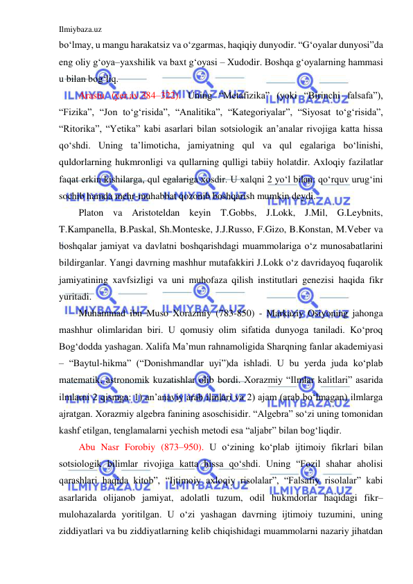 Ilmiybaza.uz 
 
bo‘lmay, u mangu harakatsiz va o‘zgarmas, haqiqiy dunyodir. “G‘oyalar dunyosi”da 
eng oliy g‘oya–yaxshilik va baxt g‘oyasi – Xudodir. Boshqa g‘oyalarning hammasi 
u bilan bog‘liq. 
Arastu (yer.av.384–322). Uning “Metafizika” (yoki “Birinchi falsafa”), 
“Fizika”, “Jon to‘g‘risida”, “Analitika”, “Kategoriyalar”, “Siyosat to‘g‘risida”, 
“Ritorika”, “Yetika” kabi asarlari bilan sotsiologik an’analar rivojiga katta hissa 
qo‘shdi. Uning ta’limoticha, jamiyatning qul va qul egalariga bo‘linishi, 
quldorlarning hukmronligi va qullarning qulligi tabiiy holatdir. Axloqiy fazilatlar 
faqat erkin kishilarga, qul egalariga xosdir. U xalqni 2 yo‘l bilan: qo‘rquv urug‘ini 
sochib hamda mehr-muhabbat qozonib boshqarish mumkin deydi. 
Platon va Aristoteldan keyin T.Gobbs, J.Lokk, J.Mil, G.Leybnits, 
T.Kampanella, B.Paskal, Sh.Monteske, J.J.Russo, F.Gizo, B.Konstan, M.Veber va 
boshqalar jamiyat va davlatni boshqarishdagi muammolariga o‘z munosabatlarini 
bildirganlar. Yangi davrning mashhur mutafakkiri J.Lokk o‘z davridayoq fuqarolik 
jamiyatining xavfsizligi va uni muhofaza qilish institutlari genezisi haqida fikr 
yuritadi. 
Muhammad ibn Muso Xorazmiy (783-850) - Markaziy Osiyoning jahonga 
mashhur olimlaridan biri. U qomusiy olim sifatida dunyoga taniladi. Ko‘proq 
Bog‘dodda yashagan. Xalifa Ma’mun rahnamoligida Sharqning fanlar akademiyasi 
– “Baytul-hikma” (“Donishmandlar uyi”)da ishladi. U bu yerda juda ko‘plab 
matematik, astronomik kuzatishlar olib bordi. Xorazmiy “Ilmlar kalitlari” asarida 
ilmlarni 2 qismga: 1) an’anaviy arab ilmlari va 2) ajam (arab bo‘lmagan) ilmlarga 
ajratgan. Xorazmiy algebra fanining asoschisidir. “Algebra” so‘zi uning tomonidan 
kashf etilgan, tenglamalarni yechish metodi esa “aljabr” bilan bog‘liqdir.  
Abu Nasr Forobiy (873–950). U o‘zining ko‘plab ijtimoiy fikrlari bilan 
sotsiologik bilimlar rivojiga katta hissa qo‘shdi. Uning “Fozil shahar aholisi 
qarashlari haqida kitob”, “Ijtimoiy axloqiy risolalar”, “Falsafiy risolalar” kabi 
asarlarida olijanob jamiyat, adolatli tuzum, odil hukmdorlar haqidagi fikr–
mulohazalarda yoritilgan. U o‘zi yashagan davrning ijtimoiy tuzumini, uning 
ziddiyatlari va bu ziddiyatlarning kelib chiqishidagi muammolarni nazariy jihatdan 
