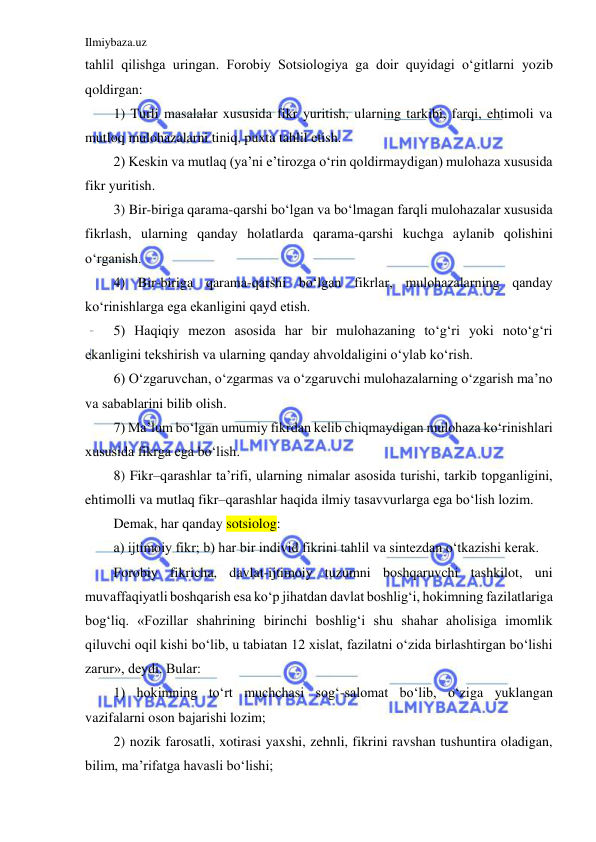 Ilmiybaza.uz 
 
tahlil qilishga uringan. Forobiy Sotsiologiya ga doir quyidagi o‘gitlarni yozib 
qoldirgan: 
1) Turli masalalar xususida fikr yuritish, ularning tarkibi, farqi, ehtimoli va 
mutloq mulohazalarni tiniq, puxta tahlil etish. 
2) Keskin va mutlaq (ya’ni e’tirozga o‘rin qoldirmaydigan) mulohaza xususida 
fikr yuritish. 
3) Bir-biriga qarama-qarshi bo‘lgan va bo‘lmagan farqli mulohazalar xususida 
fikrlash, ularning qanday holatlarda qarama-qarshi kuchga aylanib qolishini 
o‘rganish. 
4) Bir-biriga qarama-qarshi bo‘lgan fikrlar, mulohazalarning qanday 
ko‘rinishlarga ega ekanligini qayd etish. 
5) Haqiqiy mezon asosida har bir mulohazaning to‘g‘ri yoki noto‘g‘ri 
ekanligini tekshirish va ularning qanday ahvoldaligini o‘ylab ko‘rish. 
6) O‘zgaruvchan, o‘zgarmas va o‘zgaruvchi mulohazalarning o‘zgarish ma’no 
va sabablarini bilib olish. 
7) Ma’lum bo‘lgan umumiy fikrdan kelib chiqmaydigan mulohaza ko‘rinishlari 
xususida fikrga ega bo‘lish. 
8) Fikr–qarashlar ta’rifi, ularning nimalar asosida turishi, tarkib topganligini, 
ehtimolli va mutlaq fikr–qarashlar haqida ilmiy tasavvurlarga ega bo‘lish lozim. 
Demak, har qanday sotsiolog: 
a) ijtimoiy fikr; b) har bir individ fikrini tahlil va sintezdan o‘tkazishi kerak. 
Forobiy fikricha, davlat-ijtimoiy tuzumni boshqaruvchi tashkilot, uni 
muvaffaqiyatli boshqarish esa ko‘p jihatdan davlat boshlig‘i, hokimning fazilatlariga 
bog‘liq. «Fozillar shahrining birinchi boshlig‘i shu shahar aholisiga imomlik 
qiluvchi oqil kishi bo‘lib, u tabiatan 12 xislat, fazilatni o‘zida birlashtirgan bo‘lishi 
zarur», deydi. Bular: 
1) hokimning to‘rt muchchasi sog‘-salomat bo‘lib, o‘ziga yuklangan 
vazifalarni oson bajarishi lozim; 
2) nozik farosatli, xotirasi yaxshi, zehnli, fikrini ravshan tushuntira oladigan, 
bilim, ma’rifatga havasli bo‘lishi; 
