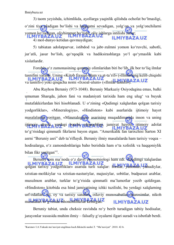 Ilmiybaza.uz 
 
3) taom yeyishda, ichimlikda, ayollarga yaqinlik qilishda ochofat bo‘lmasligi, 
o‘zini tiya oladigan bo‘lishi va haqiqatni sevadigan, yolg‘on va yolg‘onchilarni 
yomon ko‘radigan, oliyhimmat bo‘lishi, oliy ishlarga intilishi zarur; 
4) mol-dunyo ketidan quvmaydigan; 
5) tabiatan adolatparvar, istibdod va jabr-zulmni yomon ko‘ruvchi, sabotli, 
jur’atli, jasur bo‘lish, qo‘rqoqlik va hadiksirashlarga yo‘l qo‘ymaslik kabi 
xislatlardir. 
Forobiy o‘z zamonasining qomusiy olimlaridan biri bo‘lib, ilk bor to‘liq ilmlar 
tasnifini yaratdi. Uning «Kitob fixsoal-ulum va at-ta’rif» («Ilmlarning kelib chiqishi 
va tasnifi») yoki qisqacha nomi «Ixsoal-ulum» («Ilmlar tasnifi»). 
Abu Rayhon Beruniy (973-1048). Beruniy Markaziy Osiyodagina emas, balki 
umuman Sharqda, jahon fani va madaniyati tarixida ham eng ulug‘ va buyuk 
mutafakkirlardan biri hisoblanadi. U o‘zining «Qadimgi xalqlardan qolgan tarixiy 
yodgorliklar», «Mineralogiya», «Hindiston» kabi asarlarida ijtimoiy hayot 
masalalarini yoritgan. «Mineralogiya» asarining muqaddimasida inson va uning 
ijtimoiy ahvoli, yerdagi burchi, olijanobligi, jamiyat hayoti, ijtimoiy adolat 
to‘g‘risidagi qimmatli fikrlarni bayon etgan. “Amerikalik fan tarixchisi Sarton XI 
asrni “Beruniy asri” deb ta’riflaydi. Beruniy ilmiy masalalarda ham tarixiy voqea –
hodisalarga, o‘z zamondoshlariga baho berishda ham o‘ta xolislik va haqqoniylik 
bilan fikr yuritgan”1. 
Beruniy tom ma’noda o‘z davri etnosotsiologi ham edi. «Qadimgi xalqlardan 
qolgan tarixiy yodgorliklar» asarida turli xalqlar: forslar, yunonlar, yahudiylar, 
xristian-molikiylar va xristian-nasturiylar, majusiylar, sobitlar, budparast arablar, 
musulmon arablar, turklar to‘g‘risida qimmatli ma’lumotlar yozib qoldirgan. 
«Hindiston» kitobida esa hind jamiyatining ichki tuzilishi, bu yerdagi xalqlarning 
urf-odatlari, yil, oy va tarixiy sanalari, oilaviy munosabatlar, marosimlar, nikoh 
masalalari to‘g‘risida ishonchlifikrlar keltirgan. 
Beruniy tabiat, unda cheksiz ravishda ro‘y berib turadigan tabiiy hodisalar, 
jarayonlar xususida muhim ilmiy – falsafiy g‘oyalarni ilgari suradi va isbotlab berdi. 
                                           
1Karimov I.A.Yuksak ma’naviyat-engilmas kuch.Ikkinchi nashri.T. “Ma’naviyat” .2010. 42-b. 
