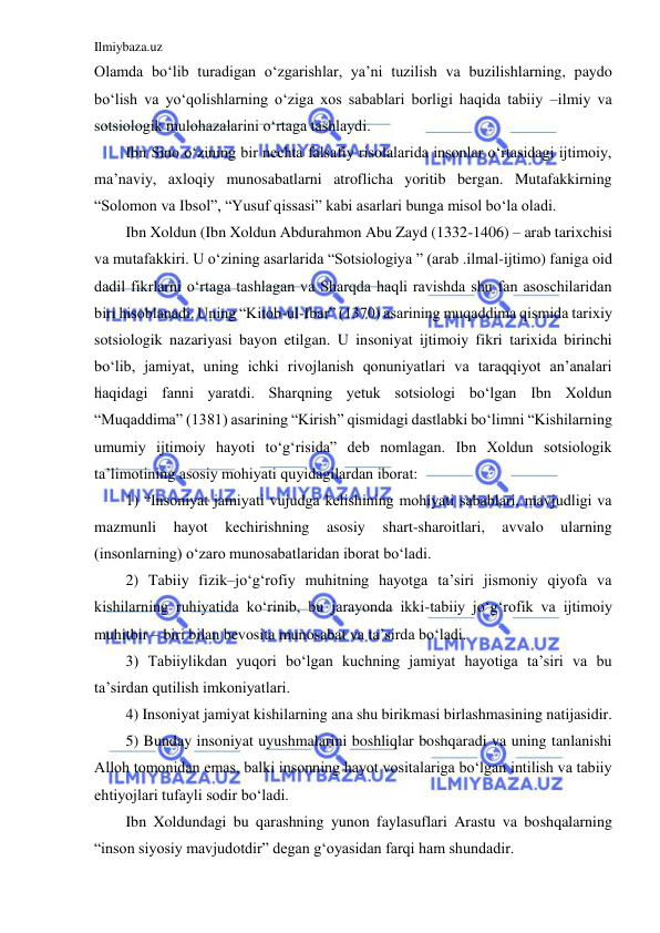 Ilmiybaza.uz 
 
Olamda bo‘lib turadigan o‘zgarishlar, ya’ni tuzilish va buzilishlarning, paydo 
bo‘lish va yo‘qolishlarning o‘ziga xos sabablari borligi haqida tabiiy –ilmiy va 
sotsiologik mulohazalarini o‘rtaga tashlaydi. 
Ibn Sino o‘zining bir nechta falsafiy risolalarida insonlar o‘rtasidagi ijtimoiy, 
ma’naviy, axloqiy munosabatlarni atroflicha yoritib bergan. Mutafakkirning 
“Solomon va Ibsol”, “Yusuf qissasi” kabi asarlari bunga misol bo‘la oladi.  
Ibn Xoldun (Ibn Xoldun Abdurahmon Abu Zayd (1332-1406) – arab tarixchisi 
va mutafakkiri. U o‘zining asarlarida “Sotsiologiya ” (arab .ilmal-ijtimo) faniga oid 
dadil fikrlarni o‘rtaga tashlagan va Sharqda haqli ravishda shu fan asoschilaridan 
biri hisoblanadi. Uning “Kitob-ul-Ibar” (1370) asarining muqaddima qismida tarixiy 
sotsiologik nazariyasi bayon etilgan. U insoniyat ijtimoiy fikri tarixida birinchi 
bo‘lib, jamiyat, uning ichki rivojlanish qonuniyatlari va taraqqiyot an’analari 
haqidagi fanni yaratdi. Sharqning yetuk sotsiologi bo‘lgan Ibn Xoldun 
“Muqaddima” (1381) asarining “Kirish” qismidagi dastlabki bo‘limni “Kishilarning 
umumiy ijtimoiy hayoti to‘g‘risida” deb nomlagan. Ibn Xoldun sotsiologik 
ta’limotining asosiy mohiyati quyidagilardan iborat: 
1) “Insoniyat jamiyati vujudga kelishining mohiyati sabablari, mavjudligi va 
mazmunli 
hayot 
kechirishning 
asosiy 
shart-sharoitlari, 
avvalo 
ularning 
(insonlarning) o‘zaro munosabatlaridan iborat bo‘ladi. 
2) Tabiiy fizik–jo‘g‘rofiy muhitning hayotga ta’siri jismoniy qiyofa va 
kishilarning ruhiyatida ko‘rinib, bu jarayonda ikki-tabiiy jo‘g‘rofik va ijtimoiy 
muhitbir – biri bilan bevosita munosabat va ta’sirda bo‘ladi. 
3) Tabiiylikdan yuqori bo‘lgan kuchning jamiyat hayotiga ta’siri va bu 
ta’sirdan qutilish imkoniyatlari. 
4) Insoniyat jamiyat kishilarning ana shu birikmasi birlashmasining natijasidir. 
5) Bunday insoniyat uyushmalarini boshliqlar boshqaradi va uning tanlanishi 
Alloh tomonidan emas, balki insonning hayot vositalariga bo‘lgan intilish va tabiiy 
ehtiyojlari tufayli sodir bo‘ladi.  
Ibn Xoldundagi bu qarashning yunon faylasuflari Arastu va boshqalarning 
“inson siyosiy mavjudotdir” degan g‘oyasidan farqi ham shundadir. 
