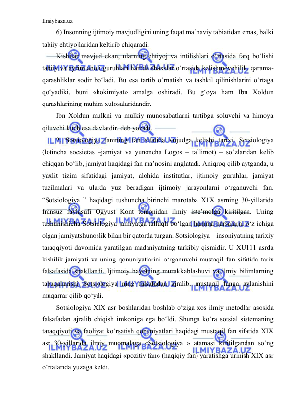 Ilmiybaza.uz 
 
6) Insonning ijtimoiy mavjudligini uning faqat ma’naviy tabiatidan emas, balki 
tabiiy ehtiyojlaridan keltirib chiqaradi. 
Kishilar mavjud ekan, ularning ehtiyoj va intilishlari o‘rtasida farq bo‘lishi 
tabiiy va ayrim aholi guruhlari hamda shaxslar o‘rtasida kelishmovchilik, qarama-
qarashliklar sodir bo‘ladi. Bu esa tartib o‘rnatish va tashkil qilinishlarini o‘rtaga 
qo‘yadiki, buni «hokimiyat» amalga oshiradi. Bu g‘oya ham Ibn Xoldun 
qarashlarining muhim xulosalaridandir. 
Ibn Xoldun mulkni va mulkiy munosabatlarni tartibga soluvchi va himoya 
qiluvchi kuch esa davlatdir, deb yozadi. 
2. Sotsiologiya fanining fan sifatida vujudga kelishi tarixi. Sotsiologiya 
(lotincha socsietas –jamiyat va yunoncha Logos – ta’limot) – so‘zlaridan kelib 
chiqqan bo‘lib, jamiyat haqidagi fan ma’nosini anglatadi. Aniqroq qilib aytganda, u 
yaxlit tizim sifatidagi jamiyat, alohida institutlar, ijtimoiy guruhlar, jamiyat 
tuzilmalari va ularda yuz beradigan ijtimoiy jarayonlarni o‘rganuvchi fan. 
“Sotsiologiya ” haqidagi tushuncha birinchi marotaba X1X asrning 30-yillarida 
fransuz faylasufi Ogyust Kont tomonidan ilmiy iste’molga kiritilgan. Uning 
tushunishicha Sotsiologiya jamiyatga talluqli bo‘lgan hamma narsalarni o‘z ichiga 
olgan jamiyatshunoslik bilan bir qatorda turgan. Sotsiologiya – insoniyatning tarixiy 
taraqqiyoti davomida yaratilgan madaniyatning tarkibiy qismidir. U XU111 asrda 
kishilik jamiyati va uning qonuniyatlarini o‘rganuvchi mustaqil fan sifatida tarix 
falsafasida shakllandi. Ijtimoiy hayotning murakkablashuvi va ilmiy bilimlarning 
tabaqalanishi Sotsiologiya ning falsafadan ajralib, mustaqil fanga aylanishini 
muqarrar qilib qo‘ydi.  
Sotsiologiya XIX asr boshlaridan boshlab o‘ziga xos ilmiy metodlar asosida 
falsafadan ajralib chiqish imkoniga ega bo‘ldi. Shunga ko‘ra sotsial sistemaning 
taraqqiyoti va faoliyat ko‘rsatish qonuniyatlari haqidagi mustaqil fan sifatida XIX 
asr 30-yillarida ilmiy muomalaga «Sotsiologiya » atamasi kiritilgandan so‘ng 
shakllandi. Jamiyat haqidagi «pozitiv fan» (haqiqiy fan) yaratishga urinish XIX asr 
o‘rtalarida yuzaga keldi. 
