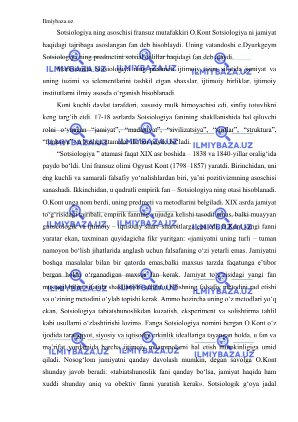 Ilmiybaza.uz 
 
Sotsiologiya ning asoschisi fransuz mutafakkiri O.Kont Sotsiologiya ni jamiyat 
haqidagi tajribaga asoslangan fan deb hisoblaydi. Uning vatandoshi e.Dyurkgeym 
Sotsiologiya ning predmetini sotsial dalillar haqidagi fan deb ataydi.  
Marksizmda Sotsiologiya ning predmeti ijtimoiy tizim sifatida jamiyat va 
uning tuzimi va ielementlarini tashkil etgan shaxslar, ijtimoiy birliklar, ijtimoiy 
institutlarni ilmiy asosda o‘rganish hisoblanadi. 
Kont kuchli davlat tarafdori, xususiy mulk himoyachisi edi, sinfiy totuvlikni 
keng targ‘ib etdi. 17-18 asrlarda Sotsiologiya fanining shakllanishida hal qiluvchi 
rolni o‘ynagan “jamiyat”, “madaniyat”, “sivilizatsiya”, “sinflar”, “struktura”, 
“funksiya” va boshqa atamalar ilk bor paydo bo‘ladi. 
“Sotsiologiya ” atamasi faqat XIX asr boshida – 1838 va 1840-yillar oralig‘ida 
paydo bo‘ldi. Uni fransuz olimi Ogyust Kont (1798–1857) yaratdi. Birinchidan, uni 
eng kuchli va samarali falsafiy yo‘nalishlardan biri, ya’ni pozitivizmning asoschisi 
sanashadi. Ikkinchidan, u qudratli empirik fan – Sotsiologiya ning otasi hisoblanadi. 
O.Kont unga nom berdi, uning predmeti va metodlarini belgiladi. XIX asrda jamiyat 
to‘g‘risidagi tajribali, empirik fanning vujudga kelishi tasodif emas, balki muayyan 
gnoseologik va ijtimoiy – iqtisodiy shart–sharoitlarga ega edi. O.Kont yangi fanni 
yaratar ekan, taxminan quyidagicha fikr yuritgan: «jamiyatni uning turli – tuman 
namoyon bo‘lish jihatlarida anglash uchun falsafaning o‘zi yetarli emas. Jamiyatni 
boshqa masalalar bilan bir qatorda emas,balki maxsus tarzda faqatunga e’tibor 
bergan holda o‘rganadigan maxsus fan kerak. Jamiyat to‘g‘risidagi yangi fan 
mustaqil bilim sifatida shakllanishi uchun u bilishning falsafiy metodini rad etishi 
va o‘zining metodini o‘ylab topishi kerak. Ammo hozircha uning o‘z metodlari yo‘q 
ekan, Sotsiologiya tabiatshunoslikdan kuzatish, eksperiment va solishtirma tahlil 
kabi usullarni o‘zlashtirishi lozim». Fanga Sotsiologiya nomini bergan O.Kont o‘z 
ijodida taraqqiyot, siyosiy va iqtisodiy erkinlik ideallariga tayangan holda, u fan va 
ma’rifat yordamida barcha ijtimoiy muammolarni hal etish mumkinligiga umid 
qiladi. Nosog‘lom jamiyatni qanday davolash mumkin, degan savolga O.Kont 
shunday javob beradi: «tabiatshunoslik fani qanday bo‘lsa, jamiyat haqida ham 
xuddi shunday aniq va obektiv fanni yaratish kerak». Sotsiologik g‘oya jadal 
