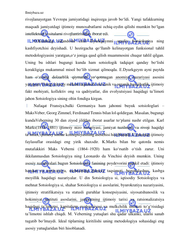 Ilmiybaza.uz 
 
rivojlanayotgan Yevropa jamiyatidagi inqirozga javob bo‘ldi. Yangi tafakkurning 
maqsadi jamiyatdagi ijtimoiy munosabatlarni ochiq-oydin qilishi mumkin bo‘lgan 
intellektual vositalarni rivojlantirishdan iborat edi.  
O.Kontning vatandoshi emil Dyurkgeymni amaliy Sotsiologiya ning 
kashfiyotchisi deyishadi. U hozirgacha qo‘llanib kelinayotgan funksional tahlil 
metodologiyasini yaratgan,o‘z joniga qasd qilish muammosini chuqur tahlil qilgan. 
Uning bu ishlari bugungi kunda ham sotsiologik tadqiqot qanday bo‘lishi 
kerakligiga mukammal misol bo‘lib xizmat qilmoqda. E.Dyurkgeym ayni paytda 
ham o‘zining dolzarblik qiymatini yo‘qotmagan anomiya nazariyasi asosini 
yaratgan. Uningi jtimoiy mehnat taqsimoti, mexanik va organik hamjihatlik, ijtimoiy 
fakt mohiyati, kollektiv ong va qadriyatlar, din evolyutsiyasi haqidagi ta’limoti 
jahon Sotsiologiya sining oltin fondiga kirgan. 
Nafaqat Fransiya,balki Germaniya ham jahonni buyuk sotsiologlari – 
MaksVeber, Georg Zimmel, Ferdinand Tennis bilan lol qoldirgan. Masalan, bugungi 
kundaVeberning 30 dan ziyod jilddan iborat asarlar to‘plami nashr etilgan. Karl 
Marks(1818–1881) ijtimoiy nizo nazariyasi, jamiyat tuzilmasi va rivoji haqidgi 
ta’limot, ijtimoiy sinflar konsepsiyasining asoschisi hisoblanadi. U umuman ijtimoiy 
faylasuflar orasidagi eng yirik shaxsdir. K.Marks bilan bir qatorda nemis 
mutafakkiri Maks Veberni (1864–1920) ham ko‘rsatib o‘tish zarur. Uni 
ikkilanmasdan Sotsiologiya ning Leonardo da Vinchisi deyish mumkin. Uning 
asosiy nazariyalari bugun Sotsiologiya fanining poydevorini tashkil etadi: ijtimoiy 
harakat va motivatsiya, mehnatning ijtimoiy taqsimoti, begonalashuv, kasbga 
moyillik haqidagi nazariyalar. U din Sotsiologiya si, iqtisodiy Sotsiologiya va 
mehnat Sotsiologiya si, shahar Sotsiologiya si asoslarini, byurokratiya nazariyasini, 
ijtimoiy stratifikatsiya va statusli guruhlar konsepsiyasini, siyosatshunoslik va 
hokimiyat instituti asoslarini, jamiyatning ijtimoiy tarixi va ratsionalizatsiya 
haqidagi ta’limotni, kapitalizm evolyutsiyasi va mulkchilik instituti to‘g‘risidagi 
ta’limotni ishlab chiqdi. M. Veberning yutuqlari shu qadar ulkanki, ularni sanab 
tugatib bo‘lmaydi. Ideal tiplarning kiritilishi uning metodologiya sohasidagi eng 
asosiy yutuqlaridan biri hisoblanadi. 
