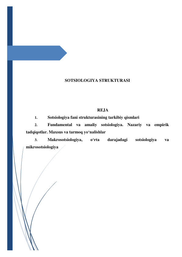  
 
 
 
 
 
 
 
 
 
 
 
 
 
 
SOTSIOLOGIYA STRUKTURASI 
 
 
 
REJA 
1. 
Sotsiologiya fani strukturasining tarkibiy qismlari 
2. 
Fundamental va amaliy sotsiologiya. Nazariy va empirik 
tadqiqotlar. Maxsus va tarmoq yo‘nalishlar 
3. 
Makrosotsiologiya, 
o‘rta 
darajadagi 
sotsiologiya 
va 
mikrosotsiologiya 
 
 
 
 
 
 
 
 
 
 
 
 
