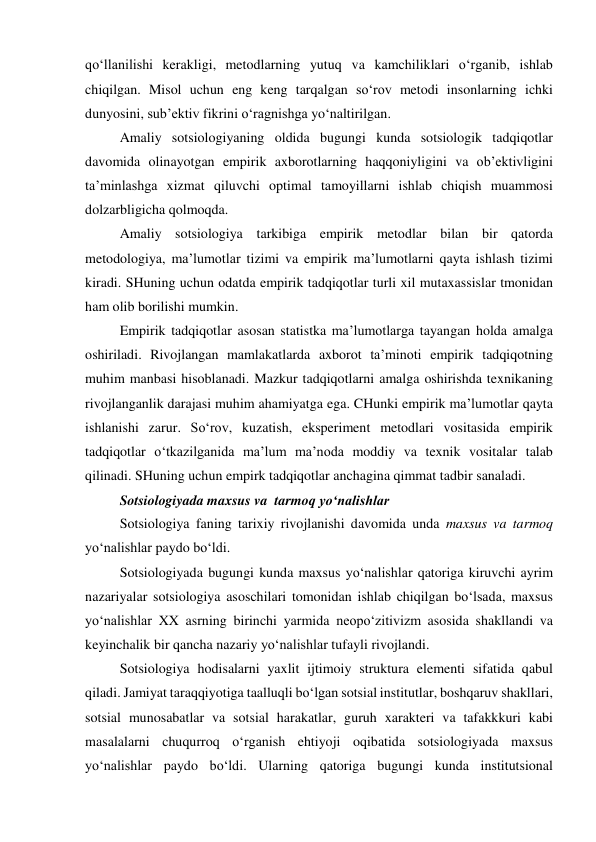 qo‘llanilishi kerakligi, metodlarning yutuq va kamchiliklari o‘rganib, ishlab 
chiqilgan. Misol uchun eng keng tarqalgan so‘rov metodi insonlarning ichki 
dunyosini, sub’ektiv fikrini o‘ragnishga yo‘naltirilgan. 
Amaliy sotsiologiyaning oldida bugungi kunda sotsiologik tadqiqotlar 
davomida olinayotgan empirik axborotlarning haqqoniyligini va ob’ektivligini 
ta’minlashga xizmat qiluvchi optimal tamoyillarni ishlab chiqish muammosi 
dolzarbligicha qolmoqda. 
Amaliy sotsiologiya tarkibiga empirik metodlar bilan bir qatorda 
metodologiya, ma’lumotlar tizimi va empirik ma’lumotlarni qayta ishlash tizimi 
kiradi. SHuning uchun odatda empirik tadqiqotlar turli xil mutaxassislar tmonidan 
ham olib borilishi mumkin. 
Empirik tadqiqotlar asosan statistka ma’lumotlarga tayangan holda amalga 
oshiriladi. Rivojlangan mamlakatlarda axborot ta’minoti empirik tadqiqotning 
muhim manbasi hisoblanadi. Mazkur tadqiqotlarni amalga oshirishda texnikaning 
rivojlanganlik darajasi muhim ahamiyatga ega. CHunki empirik ma’lumotlar qayta 
ishlanishi zarur. So‘rov, kuzatish, eksperiment metodlari vositasida empirik 
tadqiqotlar o‘tkazilganida ma’lum ma’noda moddiy va texnik vositalar talab 
qilinadi. SHuning uchun empirk tadqiqotlar anchagina qimmat tadbir sanaladi. 
Sotsiologiyada maxsus va  tarmoq yo‘nalishlar 
Sotsiologiya faning tarixiy rivojlanishi davomida unda maxsus va tarmoq 
yo‘nalishlar paydo bo‘ldi. 
Sotsiologiyada bugungi kunda maxsus yo‘nalishlar qatoriga kiruvchi ayrim 
nazariyalar sotsiologiya asoschilari tomonidan ishlab chiqilgan bo‘lsada, maxsus 
yo‘nalishlar XX asrning birinchi yarmida neopo‘zitivizm asosida shakllandi va 
keyinchalik bir qancha nazariy yo‘nalishlar tufayli rivojlandi. 
Sotsiologiya hodisalarni yaxlit ijtimoiy struktura elementi sifatida qabul 
qiladi. Jamiyat taraqqiyotiga taalluqli bo‘lgan sotsial institutlar, boshqaruv shakllari, 
sotsial munosabatlar va sotsial harakatlar, guruh xarakteri va tafakkkuri kabi 
masalalarni chuqurroq o‘rganish ehtiyoji oqibatida sotsiologiyada maxsus 
yo‘nalishlar paydo bo‘ldi. Ularning qatoriga bugungi kunda institutsional 
