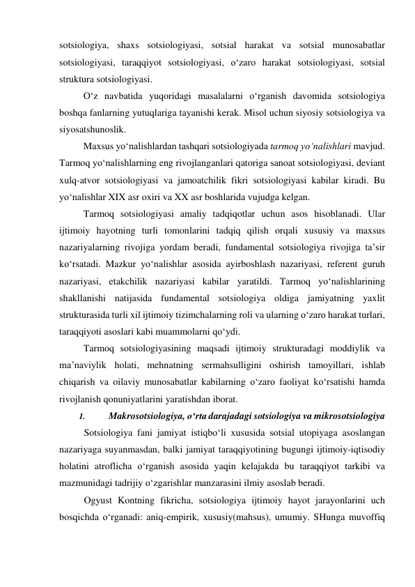 sotsiologiya, shaxs sotsiologiyasi, sotsial harakat va sotsial munosabatlar 
sotsiologiyasi, taraqqiyot sotsiologiyasi, o‘zaro harakat sotsiologiyasi, sotsial 
struktura sotsiologiyasi. 
O‘z navbatida yuqoridagi masalalarni o‘rganish davomida sotsiologiya 
boshqa fanlarning yutuqlariga tayanishi kerak. Misol uchun siyosiy sotsiologiya va 
siyosatshunoslik.  
Maxsus yo‘nalishlardan tashqari sotsiologiyada tarmoq yo‘nalishlari mavjud. 
Tarmoq yo‘nalishlarning eng rivojlanganlari qatoriga sanoat sotsiologiyasi, deviant 
xulq-atvor sotsiologiyasi va jamoatchilik fikri sotsiologiyasi kabilar kiradi. Bu 
yo‘nalishlar XIX asr oxiri va XX asr boshlarida vujudga kelgan. 
Tarmoq sotsiologiyasi amaliy tadqiqotlar uchun asos hisoblanadi. Ular 
ijtimoiy hayotning turli tomonlarini tadqiq qilish orqali xususiy va maxsus 
nazariyalarning rivojiga yordam beradi, fundamental sotsiologiya rivojiga ta’sir 
ko‘rsatadi. Mazkur yo‘nalishlar asosida ayirboshlash nazariyasi, referent guruh 
nazariyasi, etakchilik nazariyasi kabilar yaratildi. Tarmoq yo‘nalishlarining 
shakllanishi natijasida fundamental sotsiologiya oldiga jamiyatning yaxlit 
strukturasida turli xil ijtimoiy tizimchalarning roli va ularning o‘zaro harakat turlari, 
taraqqiyoti asoslari kabi muammolarni qo‘ydi. 
Tarmoq sotsiologiyasining maqsadi ijtimoiy strukturadagi moddiylik va 
ma’naviylik holati, mehnatning sermahsulligini oshirish tamoyillari, ishlab 
chiqarish va oilaviy munosabatlar kabilarning o‘zaro faoliyat ko‘rsatishi hamda 
rivojlanish qonuniyatlarini yaratishdan iborat. 
1. 
Makrosotsiologiya, o‘rta darajadagi sotsiologiya va mikrosotsiologiya 
Sotsiologiya fani jamiyat istiqbo‘li xususida sotsial utopiyaga asoslangan 
nazariyaga suyanmasdan, balki jamiyat taraqqiyotining bugungi ijtimoiy-iqtisodiy 
holatini atroflicha o‘rganish asosida yaqin kelajakda bu taraqqiyot tarkibi va 
mazmunidagi tadrijiy o‘zgarishlar manzarasini ilmiy asoslab beradi. 
Ogyust Kontning fikricha, sotsiologiya ijtimoiy hayot jarayonlarini uch 
bosqichda o‘rganadi: aniq-empirik, xususiy(mahsus), umumiy. SHunga muvoffiq 
