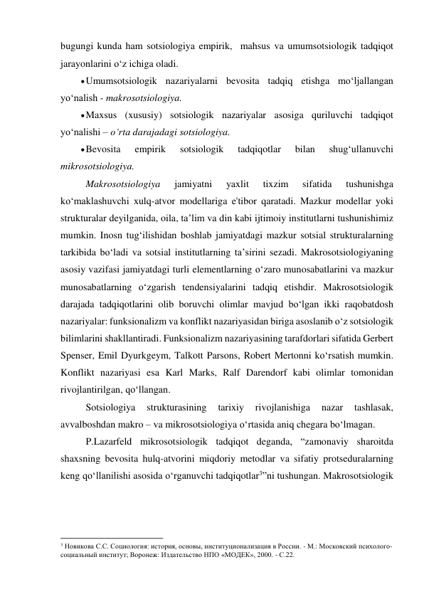 bugungi kunda ham sotsiologiya empirik,  mahsus va umumsotsiologik tadqiqot 
jarayonlarini o‘z ichiga oladi. 
 Umumsotsiologik nazariyalarni bevosita tadqiq etishga mo‘ljallangan 
yo‘nalish - makrosotsiologiya. 
 Maxsus (xususiy) sotsiologik nazariyalar asosiga quriluvchi tadqiqot 
yo‘nalishi – o‘rta darajadagi sotsiologiya. 
 Bevosita 
empirik 
sotsiologik 
tadqiqotlar 
bilan 
shug‘ullanuvchi 
mikrosotsiologiya. 
Makrosotsiologiya 
jamiyatni 
yaxlit 
tixzim 
sifatida 
tushunishga 
ko‘maklashuvchi xulq-atvor modellariga e'tibor qaratadi. Mazkur modellar yoki 
strukturalar deyilganida, oila, ta’lim va din kabi ijtimoiy institutlarni tushunishimiz 
mumkin. Inosn tug‘ilishidan boshlab jamiyatdagi mazkur sotsial strukturalarning 
tarkibida bo‘ladi va sotsial institutlarning ta’sirini sezadi. Makrosotsiologiyaning 
asosiy vazifasi jamiyatdagi turli elementlarning o‘zaro munosabatlarini va mazkur 
munosabatlarning o‘zgarish tendensiyalarini tadqiq etishdir. Makrosotsiologik 
darajada tadqiqotlarini olib boruvchi olimlar mavjud bo‘lgan ikki raqobatdosh 
nazariyalar: funksionalizm va konflikt nazariyasidan biriga asoslanib o‘z sotsiologik 
bilimlarini shakllantiradi. Funksionalizm nazariyasining tarafdorlari sifatida Gerbert 
Spenser, Emil Dyurkgeym, Talkott Parsons, Robert Mertonni ko‘rsatish mumkin. 
Konflikt nazariyasi esa Karl Marks, Ralf Darendorf kabi olimlar tomonidan 
rivojlantirilgan, qo‘llangan. 
Sotsiologiya 
strukturasining 
tarixiy 
rivojlanishiga 
nazar 
tashlasak, 
avvalboshdan makro – va mikrosotsiologiya o‘rtasida aniq chegara bo‘lmagan. 
P.Lazarfeld mikrosotsiologik tadqiqot deganda, “zamonaviy sharoitda 
shaxsning bevosita hulq-atvorini miqdoriy metodlar va sifatiy protseduralarning 
keng qo‘llanilishi asosida o‘rganuvchi tadqiqotlar3”ni tushungan. Makrosotsiologik 
                                                           
3 Новикова С.С. Социология: история, основы, институционализация в России. - М.: Московский психолого-
социальный институт; Воронеж: Издательство НПО «МОДЕК», 2000. - С.22. 
