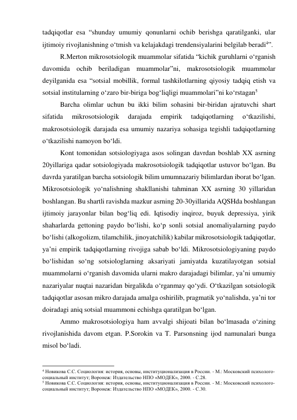 tadqiqotlar esa “shunday umumiy qonunlarni ochib berishga qaratilganki, ular 
ijtimoiy rivojlanishning o‘tmish va kelajakdagi trendensiyalarini belgilab beradi4”. 
R.Merton mikrosotsiologik muammolar sifatida “kichik guruhlarni o‘rganish 
davomida ochib beriladigan muammolar”ni, makrosotsiologik muammolar 
deyilganida esa “sotsial mobillik, formal tashkilotlarning qiyosiy tadqiq etish va 
sotsial institularning o‘zaro bir-biriga bog‘liqligi muammolari”ni ko‘rstagan5 
Barcha olimlar uchun bu ikki bilim sohasini bir-biridan ajratuvchi shart 
sifatida 
mikrosotsiologik 
darajada 
empirik 
tadqiqotlarning 
o‘tkazilishi, 
makrosotsiologik darajada esa umumiy nazariya sohasiga tegishli tadqiqotlarning 
o‘tkazilishi namoyon bo‘ldi. 
Kont tomonidan sotsiologiyaga asos solingan davrdan boshlab XX asrning 
20yillariga qadar sotsiologiyada makrosotsiologik tadqiqotlar ustuvor bo‘lgan. Bu 
davrda yaratilgan barcha sotsiologik bilim umumnazariy bilimlardan iborat bo‘lgan. 
Mikrosotsiologik yo‘nalishning shakllanishi tahminan XX asrning 30 yillaridan 
boshlangan. Bu shartli ravishda mazkur asrning 20-30yillarida AQSHda boshlangan 
ijtimoiy jarayonlar bilan bog‘liq edi. Iqtisodiy inqiroz, buyuk depressiya, yirik 
shaharlarda gettoning paydo bo‘lishi, ko‘p sonli sotsial anomaliyalarning paydo 
bo‘lishi (alkogolizm, tilamchilik, jinoyatchilik) kabilar mikrosotsiologik tadqiqotlar, 
ya’ni empirik tadqiqotlarning rivojiga sabab bo‘ldi. Mikrosotsiologiyaning paydo 
bo‘lishidan so‘ng sotsiologlarning aksariyati jamiyatda kuzatilayotgan sotsial 
muammolarni o‘rganish davomida ularni makro darajadagi bilimlar, ya’ni umumiy 
nazariyalar nuqtai nazaridan birgalikda o‘rganmay qo‘ydi. O‘tkazilgan sotsiologik 
tadqiqotlar asosan mikro darajada amalga oshirilib, pragmatik yo‘nalishda, ya’ni tor 
doiradagi aniq sotsial muammoni echishga qaratilgan bo‘lgan. 
Ammo makrosotsiologiya ham avvalgi shijoati bilan bo‘lmasada o‘zining 
rivojlanishida davom etgan. P.Sorokin va T. Parsonsning ijod namunalari bunga 
misol bo‘ladi.  
                                                           
4 Новикова С.С. Социология: история, основы, институционализация в России. - М.: Московский психолого-
социальный институт; Воронеж: Издательство НПО «МОДЕК», 2000. - С.28. 
5 Новикова С.С. Социология: история, основы, институционализация в России. - М.: Московский психолого-
социальный институт; Воронеж: Издательство НПО «МОДЕК», 2000. - С.30. 
